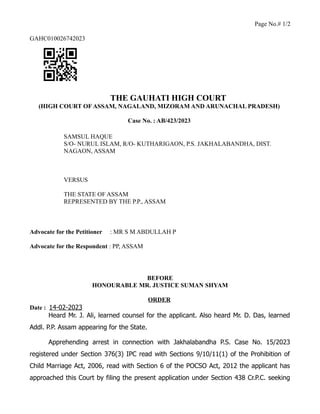 Page No.# 1/2
GAHC010026742023
THE GAUHATI HIGH COURT
(HIGH COURT OF ASSAM, NAGALAND, MIZORAM AND ARUNACHAL PRADESH)
Case No. : AB/423/2023
SAMSUL HAQUE
S/O- NURUL ISLAM, R/O- KUTHARIGAON, P.S. JAKHALABANDHA, DIST.
NAGAON, ASSAM
VERSUS
THE STATE OF ASSAM
REPRESENTED BY THE P.P., ASSAM
Advocate for the Petitioner : MR S M ABDULLAH P
Advocate for the Respondent : PP, ASSAM
BEFORE
HONOURABLE MR. JUSTICE SUMAN SHYAM
ORDER
Date : 14-02-2023
Heard Mr. J. Ali, learned counsel for the applicant. Also heard Mr. D. Das, learned
Addl. P.P. Assam appearing for the State.
Apprehending arrest in connection with Jakhalabandha P.S. Case No. 15/2023
registered under Section 376(3) IPC read with Sections 9/10/11(1) of the Prohibition of
Child Marriage Act, 2006, read with Section 6 of the POCSO Act, 2012 the applicant has
approached this Court by filing the present application under Section 438 Cr.P.C. seeking
 