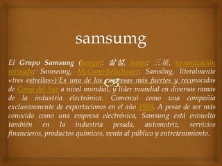 El Grupo Samsung (hangul: 삼성 , hanja: 三星 , romanización
revisada: Samseong, McCune-Reischauer: Samsŏng, literalmente
«tres estrellas»)?Es una de las empresas más fuertes y reconocidas
de Corea del Sur a nivel mundial, y líder mundial en diversas ramas
de la industria electrónica. Comenzó como una compañía
exclusivamente de exportaciones en el año 1938. A pesar de ser más
conocida como una empresa electrónica, Samsung está envuelta
también en la industria pesada, automotriz, servicios
financieros, productos químicos, venta al público y entretenimiento.
 