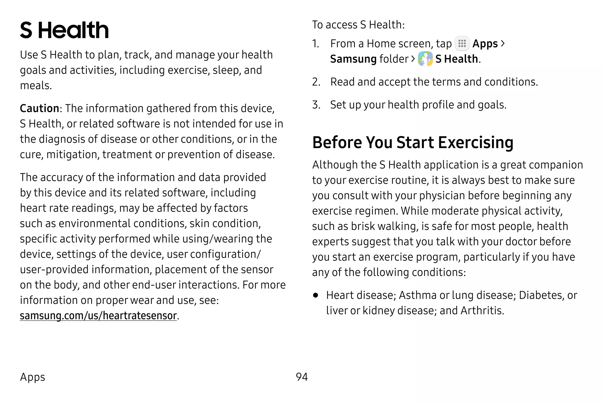 94Apps
S Health
Use S Health to plan, track, and manage your health
goals and activities, including exercise, sleep, and
meals.
Caution: The information gathered from this device,
S Health, or related software is not intended for use in
the diagnosis of disease or other conditions, or in the
cure, mitigation, treatment or prevention of disease.
The accuracy of the information and data provided
by this device and its related software, including
heart rate readings, may be affected by factors
such as environmental conditions, skin condition,
specific activity performed while using/wearing the
device, settings of the device, user configuration/
user‑provided information, placement of the sensor
on the body, and other end-user interactions. For more
information on properwear and use, see:
samsung.com/us/heartratesensor.
To access S Health:
1.	 From a Home screen, tap Apps >
Samsung folder >  S Health.
2.	 Read and accept the terms and conditions.
3.	 Set up your health profile and goals.
Before You Start Exercising
Although the S Health application is a great companion
to your exercise routine, it is always best to make sure
you consult with your physician before beginning any
exercise regimen. While moderate physical activity,
such as brisk walking, is safe for most people, health
experts suggest that you talk with your doctor before
you start an exercise program, particularly if you have
any of the following conditions:
•	Heart disease; Asthma or lung disease; Diabetes, or
liver or kidney disease; and Arthritis.
 