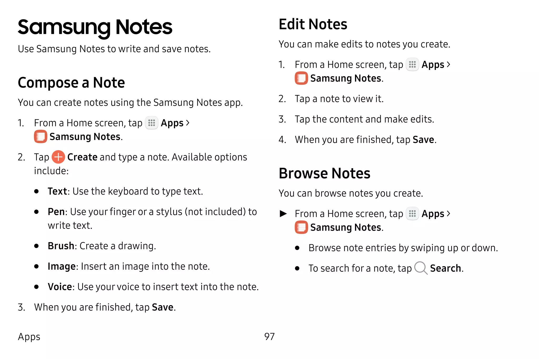 97Apps
Samsung Notes
Use Samsung Notes to write and save notes.
Compose a Note
You can create notes using the Samsung Notes app.
1.	 From a Home screen, tap Apps >
 Samsung Notes.
2.	 Tap Create and type a note. Available options
include:
•	 Text: Use the keyboard to type text.
•	 Pen: Use your finger or a stylus (not included) to
write text.
•	 Brush: Create a drawing.
•	 Image: Insert an image into the note.
•	 Voice: Use yourvoice to insert text into the note.
3.	 When you are finished, tap Save.
Edit Notes
You can make edits to notes you create.
1.	 From a Home screen, tap Apps >
 Samsung Notes.
2.	 Tap a note to view it.
3.	 Tap the content and make edits.
4.	 When you are finished, tap Save.
Browse Notes
You can browse notes you create.
►► From a Home screen, tap Apps >
 Samsung Notes.
•	 Browse note entries by swiping up or down.
•	 To search for a note, tap Search.
 