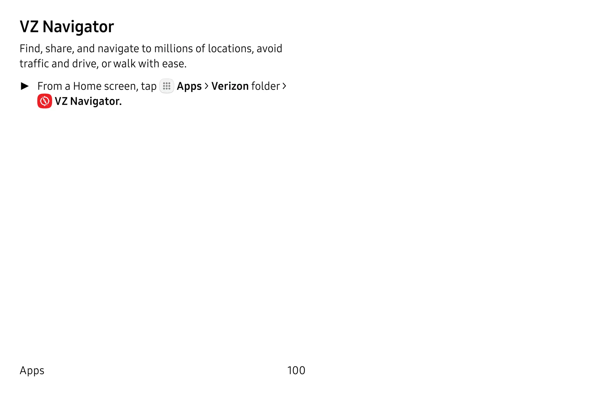 100Apps
VZ Navigator
Find, share, and navigate to millions of locations, avoid
traffic and drive, orwalk with ease.
►► From a Home screen, tap Apps > Verizon folder >
 VZ Navigator.
 