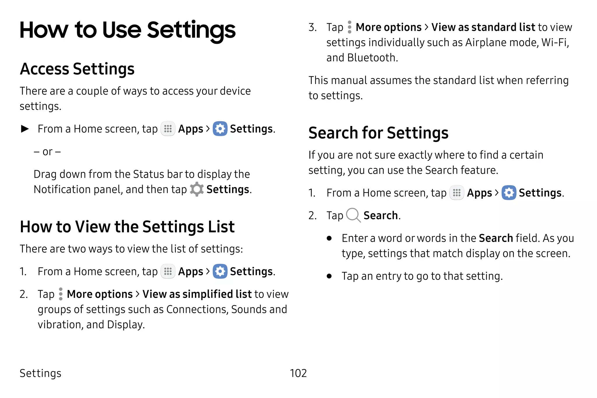 Settings 102
How to Use Settings
Access Settings
There are a couple of ways to access your device
settings.
►► From a Home screen, tap Apps >  Settings.
– or –
Drag down from the Status bar to display the
Notification panel, and then tap  Settings.
How to View the Settings List
There are two ways to view the list of settings:
1.	 From a Home screen, tap Apps >  Settings.
2.	 Tap  More options > View as simplified list to view
groups of settings such as Connections, Sounds and
vibration, and Display.
3.	 Tap  More options > View as standard list to view
settings individually such as Airplane mode, Wi-Fi,
and Bluetooth.
This manual assumes the standard list when referring
to settings.
Search for Settings
If you are not sure exactly where to find a certain
setting, you can use the Search feature.
1.	 From a Home screen, tap Apps >  Settings.
2.	 Tap Search.
•	 Enter a word orwords in the Search field. As you
type, settings that match display on the screen.
•	 Tap an entry to go to that setting.
 