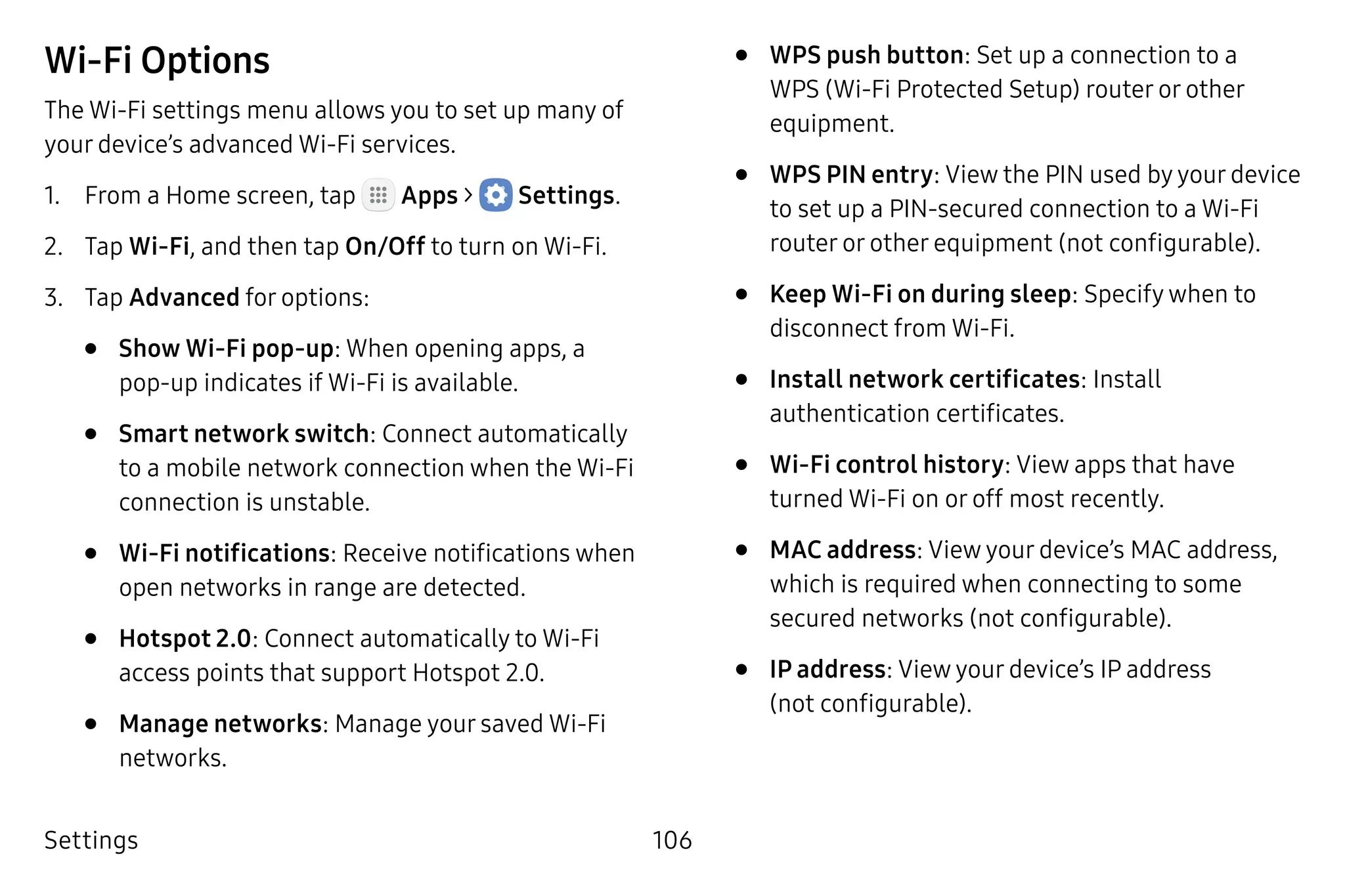 Settings 106
Wi-Fi Options
The Wi-Fi settings menu allows you to set up many of
your device’s advanced Wi-Fi services.
1.	 From a Home screen, tap Apps >  Settings.
2.	 Tap Wi-Fi, and then tap On/Off to turn on Wi-Fi.
3.	 Tap Advanced for options:
•	 Show Wi-Fi pop-up: When opening apps, a
pop‑up indicates if Wi-Fi is available.
•	 Smart network switch: Connect automatically
to a mobile network connection when the Wi-Fi
connection is unstable.
•	 Wi-Fi notifications: Receive notifications when
open networks in range are detected.
•	 Hotspot 2.0: Connect automatically to Wi-Fi
access points that support Hotspot 2.0.
•	 Manage networks: Manage your saved Wi-Fi
networks.
•	 WPS push button: Set up a connection to a
WPS (Wi-Fi Protected Setup) router or other
equipment.
•	 WPS PIN entry: View the PIN used by your device
to set up a PIN-secured connection to a Wi-Fi
router or other equipment (not configurable).
•	 Keep Wi-Fi on during sleep: Specify when to
disconnect from Wi-Fi.
•	 Install network certificates: Install
authentication certificates.
•	 Wi-Fi control history: View apps that have
turned Wi-Fi on or off most recently.
•	 MAC address: View your device’s MAC address,
which is required when connecting to some
secured networks (not configurable).
•	 IP address: View your device’s IP address
(not configurable).
 
