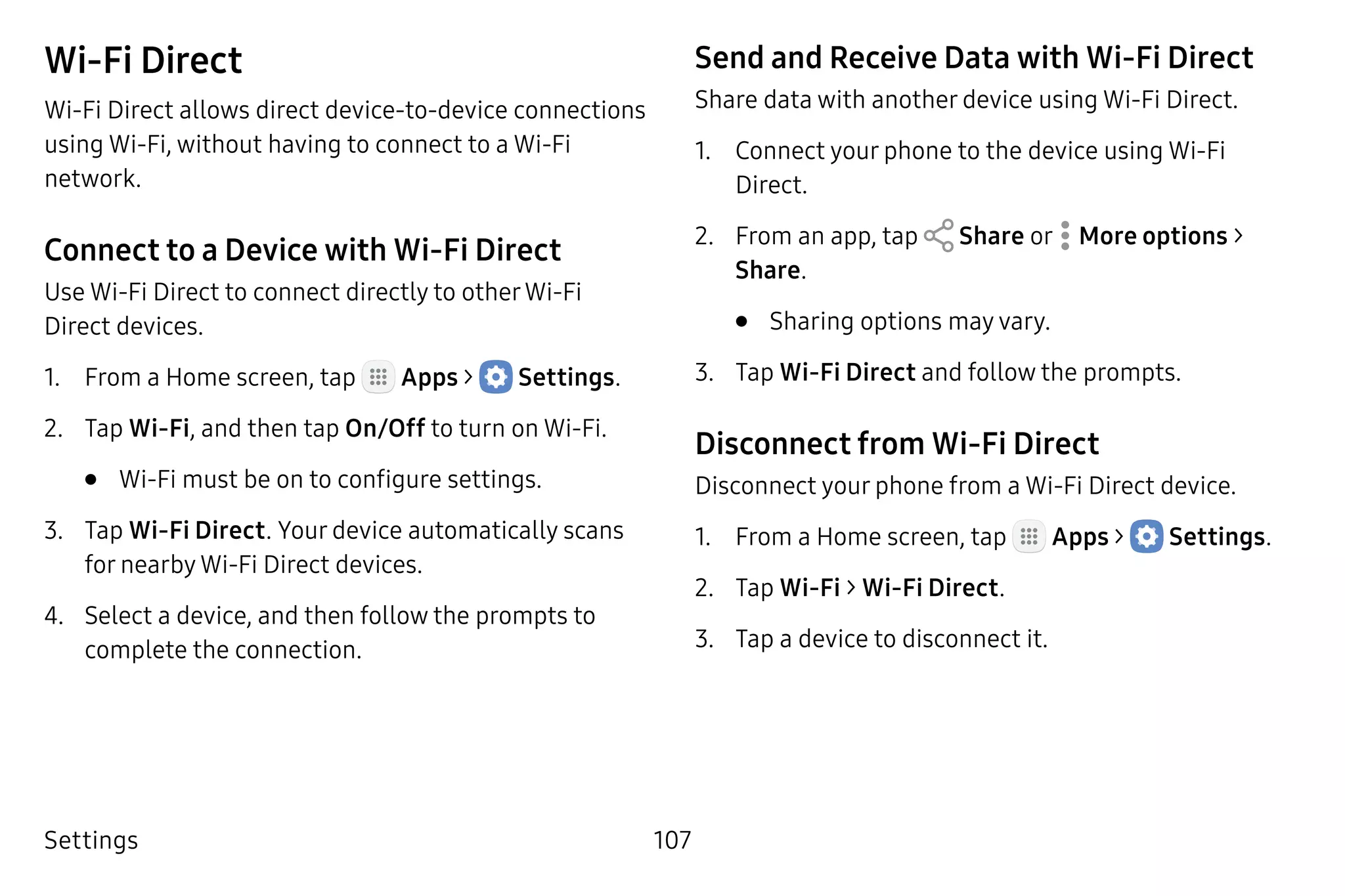 Settings 107
Wi-Fi Direct
Wi-Fi Direct allows direct device‑to-device connections
using Wi-Fi, without having to connect to a Wi-Fi
network.
Connect to a Device with Wi-Fi Direct
Use Wi-Fi Direct to connect directly to otherWi‑Fi
Direct devices.
1.	 From a Home screen, tap Apps >  Settings.
2.	 Tap Wi-Fi, and then tap On/Off to turn on Wi-Fi.
•	 Wi-Fi must be on to configure settings.
3.	 Tap Wi-Fi Direct. Your device automatically scans
for nearby Wi-Fi Direct devices.
4.	 Select a device, and then follow the prompts to
complete the connection.
Send and Receive Data with Wi-Fi Direct
Share data with another device using Wi-Fi Direct.
1.	 Connect your phone to the device using Wi-Fi
Direct.
2.	 From an app, tap Share or  More options >
Share.
•	 Sharing options may vary.
3.	 Tap Wi-Fi Direct and follow the prompts.
Disconnect from Wi-Fi Direct
Disconnect your phone from a Wi-Fi Direct device.
1.	 From a Home screen, tap Apps >  Settings.
2.	 Tap Wi-Fi > Wi-Fi Direct.
3.	 Tap a device to disconnect it.
 