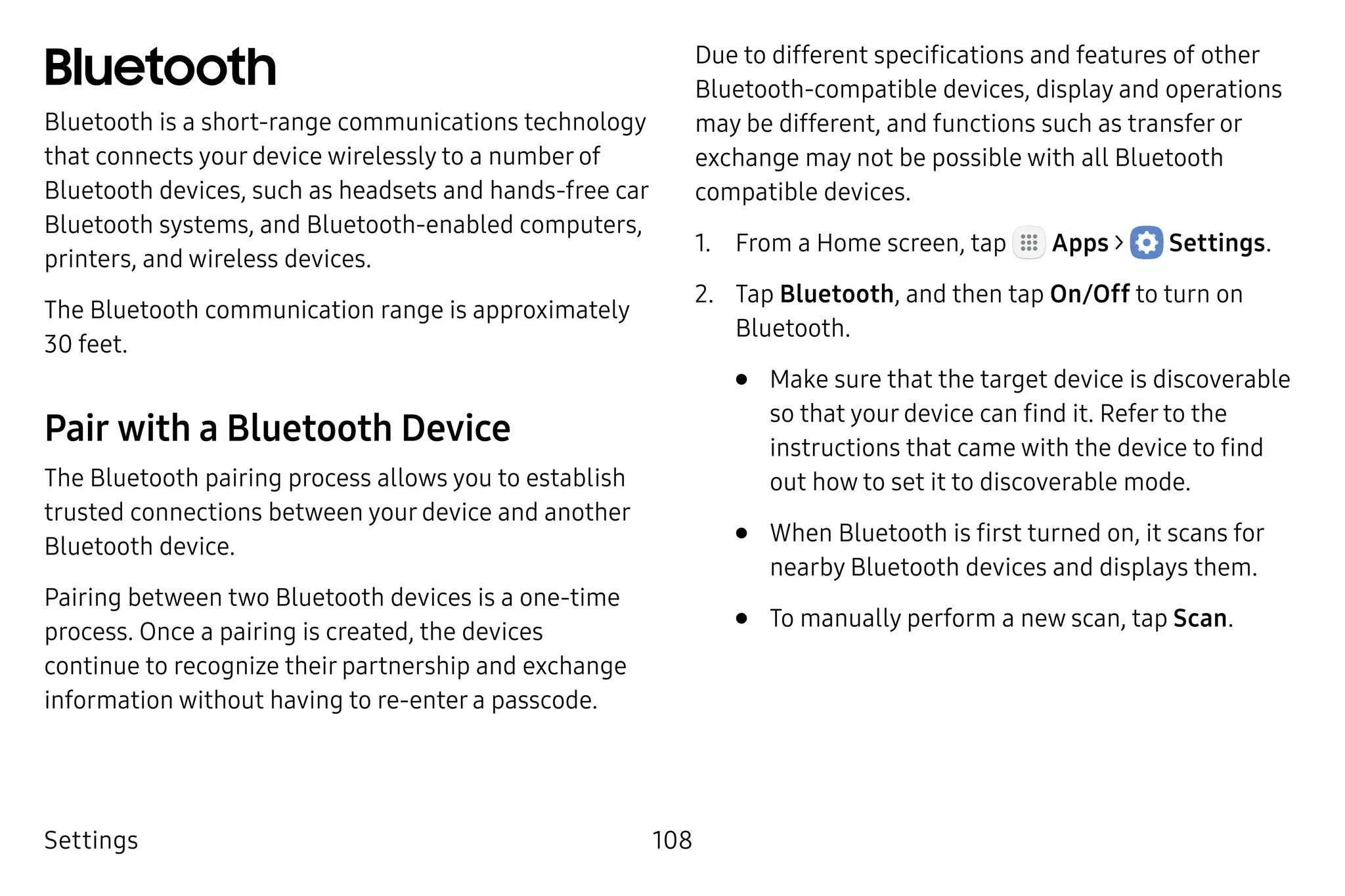Settings 108
Bluetooth
Bluetooth is a short-range communications technology
that connects your device wirelessly to a number of
Bluetooth devices, such as headsets and hands-free car
Bluetooth systems, and Bluetooth‑enabled computers,
printers, and wireless devices.
The Bluetooth communication range is approximately
30 feet.
Pair with a Bluetooth Device
The Bluetooth pairing process allows you to establish
trusted connections between your device and another
Bluetooth device.
Pairing between two Bluetooth devices is a one‑time
process. Once a pairing is created, the devices
continue to recognize their partnership and exchange
information without having to re-enter a passcode.
Due to different specifications and features of other
Bluetooth‑compatible devices, display and operations
may be different, and functions such as transfer or
exchange may not be possible with all Bluetooth
compatible devices.
1.	 From a Home screen, tap Apps >  Settings.
2.	 Tap Bluetooth, and then tap On/Off to turn on
Bluetooth.
•	 Make sure that the target device is discoverable
so that your device can find it. Refer to the
instructions that came with the device to find
out how to set it to discoverable mode.
•	 When Bluetooth is first turned on, it scans for
nearby Bluetooth devices and displays them.
•	 To manually perform a new scan, tap Scan.
 