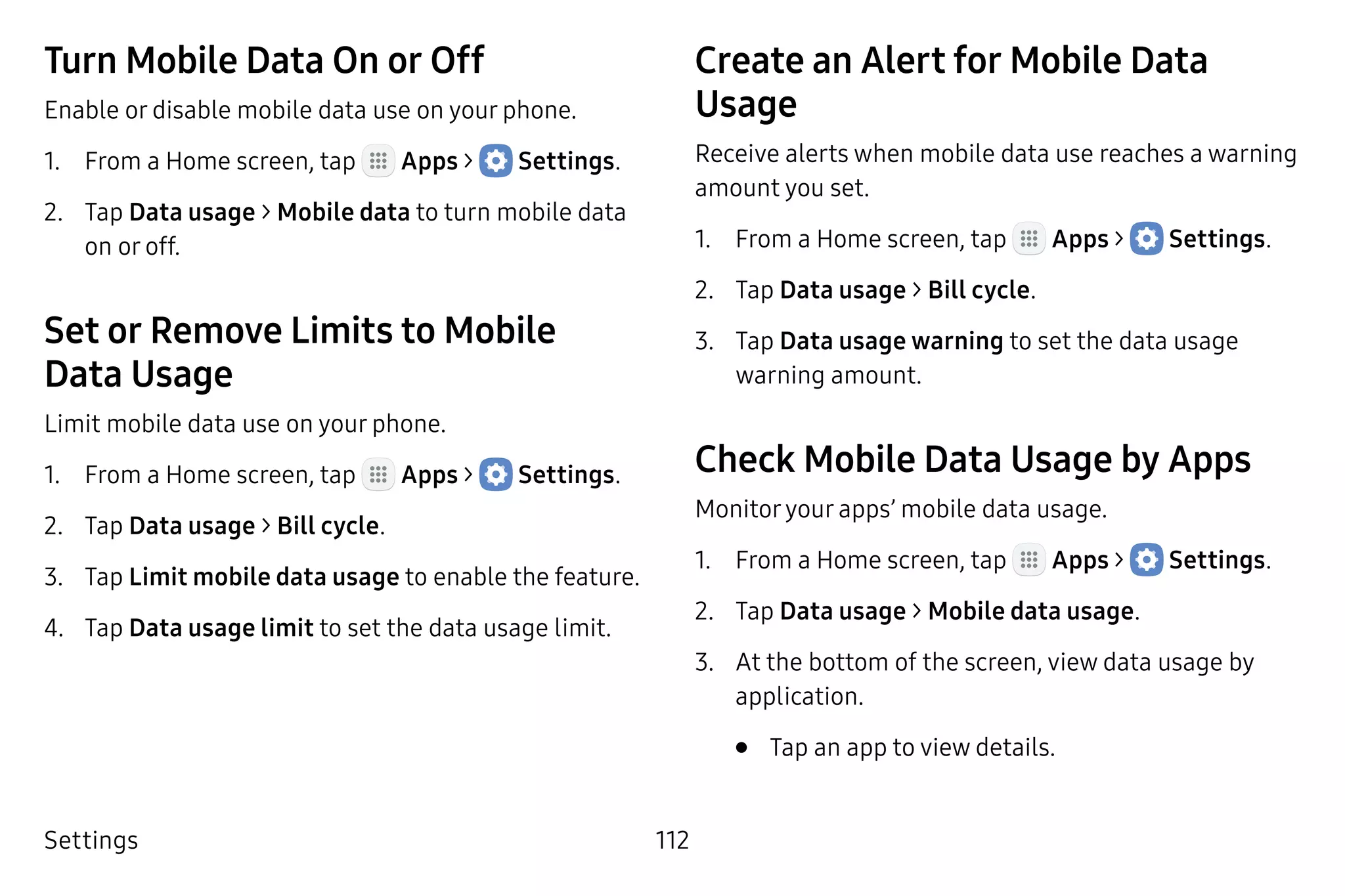Settings 112
Turn Mobile Data On or Off
Enable or disable mobile data use on your phone.
1.	 From a Home screen, tap Apps >  Settings.
2.	 Tap Data usage > Mobile data to turn mobile data
on or off.
Set or Remove Limits to Mobile
Data Usage
Limit mobile data use on your phone.
1.	 From a Home screen, tap Apps >  Settings.
2.	 Tap Data usage > Bill cycle.
3.	 Tap Limit mobile data usage to enable the feature.
4.	 Tap Data usage limit to set the data usage limit.
Create an Alert for Mobile Data
Usage
Receive alerts when mobile data use reaches a warning
amount you set.
1.	 From a Home screen, tap Apps >  Settings.
2.	 Tap Data usage > Bill cycle.
3.	 Tap Data usage warning to set the data usage
warning amount.
Check Mobile Data Usage by Apps
Monitoryour apps’ mobile data usage.
1.	 From a Home screen, tap Apps >  Settings.
2.	 Tap Data usage > Mobile data usage.
3.	 At the bottom of the screen, view data usage by
application.
•	 Tap an app to view details.
 