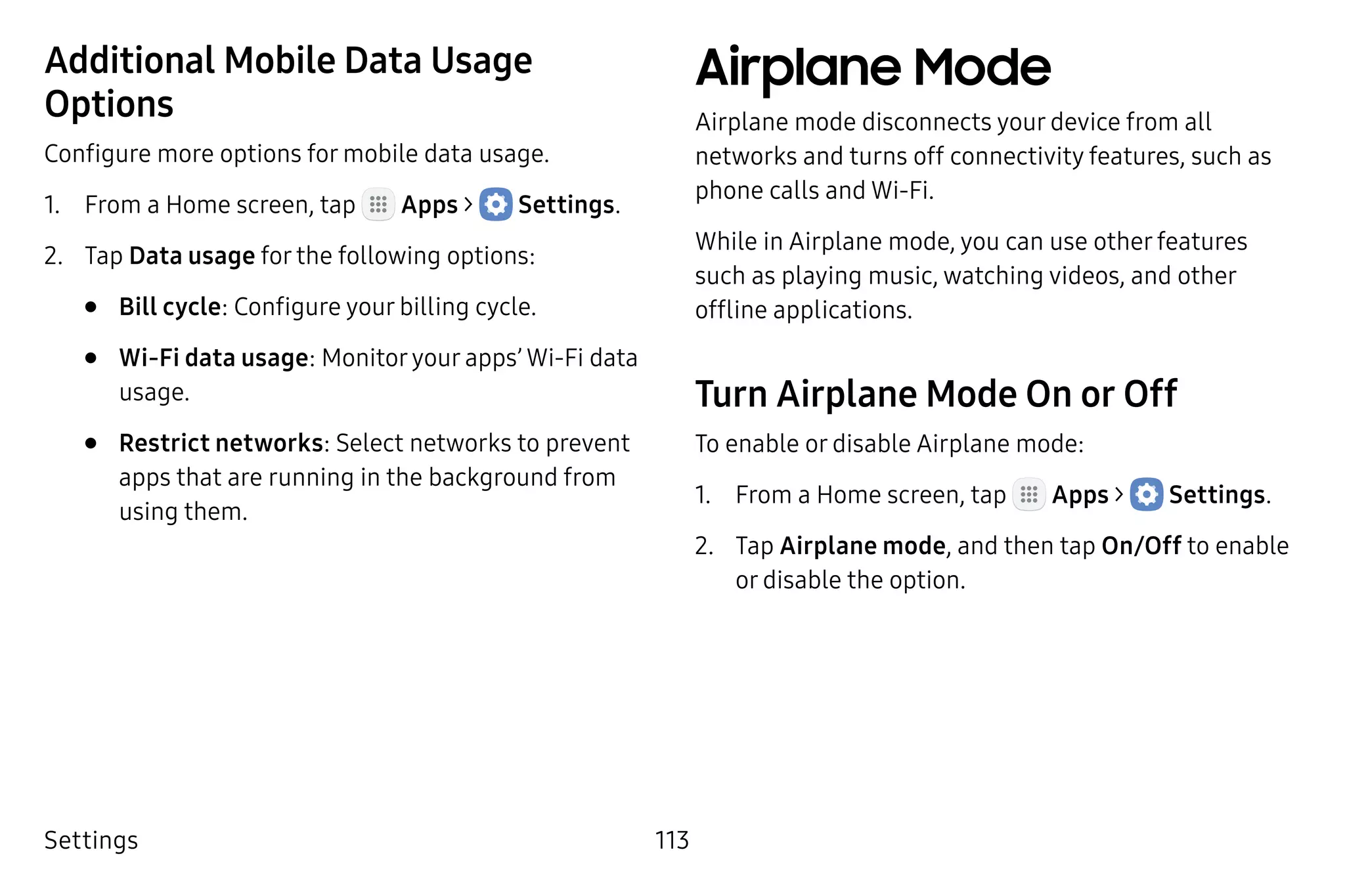 Settings 113
Additional Mobile Data Usage
Options
Configure more options for mobile data usage.
1.	 From a Home screen, tap Apps >  Settings.
2.	 Tap Data usage for the following options:
•	 Bill cycle: Configure your billing cycle.
•	 Wi-Fi data usage: Monitoryour apps’ Wi-Fi data
usage.
•	 Restrict networks: Select networks to prevent
apps that are running in the background from
using them.
Airplane Mode
Airplane mode disconnects your device from all
networks and turns off connectivity features, such as
phone calls and Wi-Fi.
While in Airplane mode, you can use other features
such as playing music, watching videos, and other
offline applications.
Turn Airplane Mode On or Off
To enable or disable Airplane mode:
1.	 From a Home screen, tap Apps >  Settings.
2.	 Tap Airplane mode, and then tap On/Off to enable
or disable the option.
 