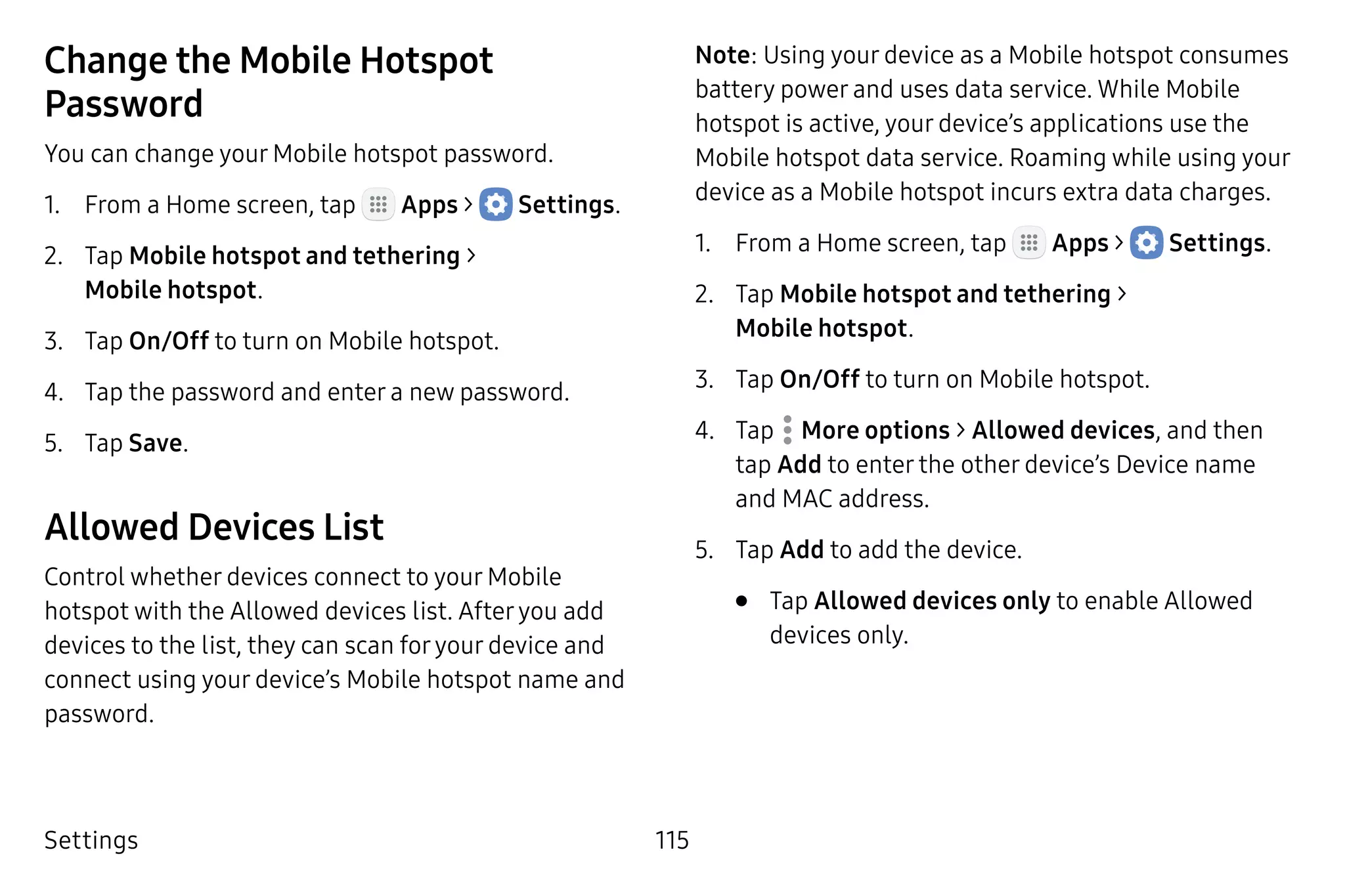 Settings 115
Change the Mobile Hotspot
Password
You can change your Mobile hotspot password.
1.	 From a Home screen, tap Apps >  Settings.
2.	 Tap Mobile hotspot and tethering >
Mobile hotspot.
3.	 Tap On/Off to turn on Mobile hotspot.
4.	 Tap the password and enter a new password.
5.	 Tap Save.
Allowed Devices List
Control whether devices connect to your Mobile
hotspot with the Allowed devices list. Afteryou add
devices to the list, they can scan foryour device and
connect using your device’s Mobile hotspot name and
password.
Note: Using your device as a Mobile hotspot consumes
battery power and uses data service. While Mobile
hotspot is active, your device’s applications use the
Mobile hotspot data service. Roaming while using your
device as a Mobile hotspot incurs extra data charges.
1.	 From a Home screen, tap Apps >  Settings.
2.	 Tap Mobile hotspot and tethering >
Mobile hotspot.
3.	 Tap On/Off to turn on Mobile hotspot.
4.	 Tap  More options > Allowed devices, and then
tap Add to enter the other device’s Device name
and MAC address.
5.	 Tap Add to add the device.
•	 Tap Allowed devices only to enable Allowed
devices only.
 