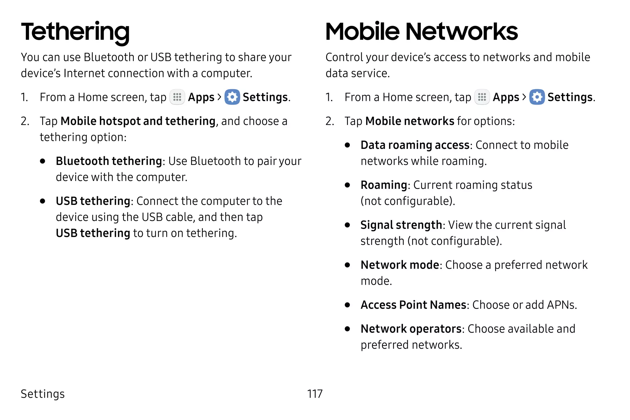 Settings 117
Tethering
You can use Bluetooth or USB tethering to share your
device’s Internet connection with a computer.
1.	 From a Home screen, tap Apps >  Settings.
2.	 Tap Mobile hotspot and tethering, and choose a
tethering option:
•	 Bluetooth tethering: Use Bluetooth to pairyour
device with the computer.
•	 USB tethering: Connect the computer to the
device using the USB cable, and then tap
USB tethering to turn on tethering.
Mobile Networks
Control your device’s access to networks and mobile
data service.
1.	 From a Home screen, tap Apps >  Settings.
2.	 Tap Mobile networks for options:
•	 Data roaming access: Connect to mobile
networks while roaming.
•	 Roaming: Current roaming status
(not configurable).
•	 Signal strength: View the current signal
strength (not configurable).
•	 Network mode: Choose a preferred network
mode.
•	 Access Point Names: Choose or add APNs.
•	 Network operators: Choose available and
preferred networks.
 