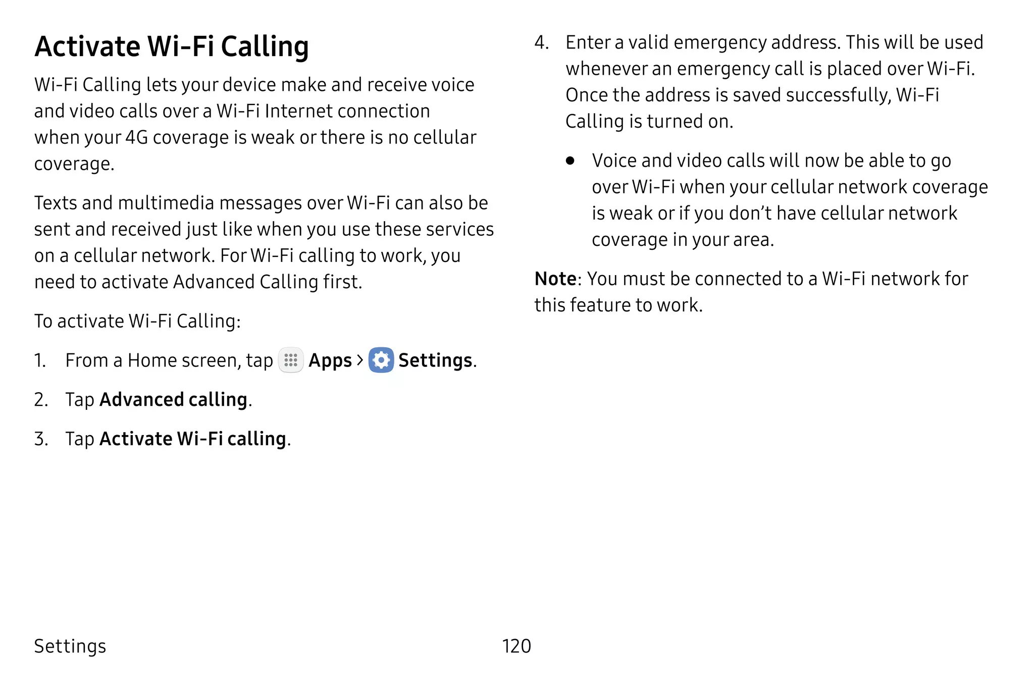 Settings 120
Activate Wi-Fi Calling
Wi-Fi Calling lets your device make and receive voice
and video calls over a Wi-Fi Internet connection
when your 4G coverage is weak or there is no cellular
coverage.
Texts and multimedia messages overWi-Fi can also be
sent and received just like when you use these services
on a cellular network. ForWi-Fi calling to work, you
need to activate Advanced Calling first.
To activate Wi-Fi Calling:
1.	 From a Home screen, tap Apps >  Settings.
2.	 Tap Advanced calling.
3.	 Tap Activate Wi-Fi calling.
4.	 Enter a valid emergency address. This will be used
whenever an emergency call is placed overWi-Fi.
Once the address is saved successfully, Wi‑Fi
Calling is turned on.
•	 Voice and video calls will now be able to go
overWi-Fi when your cellular network coverage
is weak or if you don’t have cellular network
coverage in your area.
Note: You must be connected to a Wi-Fi network for
this feature to work.
 