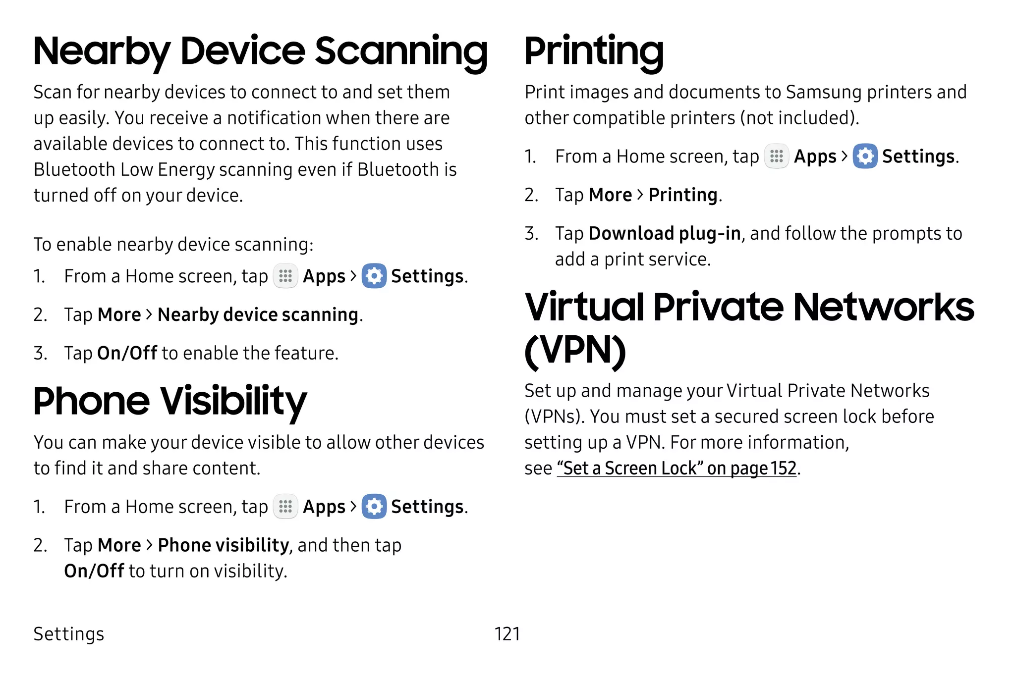 Settings 121
Nearby Device Scanning
Scan for nearby devices to connect to and set them
up easily. You receive a notification when there are
available devices to connect to. This function uses
Bluetooth Low Energy scanning even if Bluetooth is
turned off on your device.
To enable nearby device scanning:
1.	 From a Home screen, tap Apps >  Settings.
2.	 Tap More > Nearby device scanning.
3.	 Tap On/Off to enable the feature.
Phone Visibility
You can make your device visible to allow other devices
to find it and share content.
1.	 From a Home screen, tap Apps >  Settings.
2.	 Tap More > Phone visibility, and then tap
On/Off to turn on visibility.
Printing
Print images and documents to Samsung printers and
other compatible printers (not included).
1.	 From a Home screen, tap Apps >  Settings.
2.	 Tap More > Printing.
3.	 Tap Download plug-in, and follow the prompts to
add a print service.
Virtual Private Networks
(VPN)
Set up and manage yourVirtual Private Networks
(VPNs). You must set a secured screen lock before
setting up a VPN. For more information,
see “Set a Screen Lock” on page 152.
 