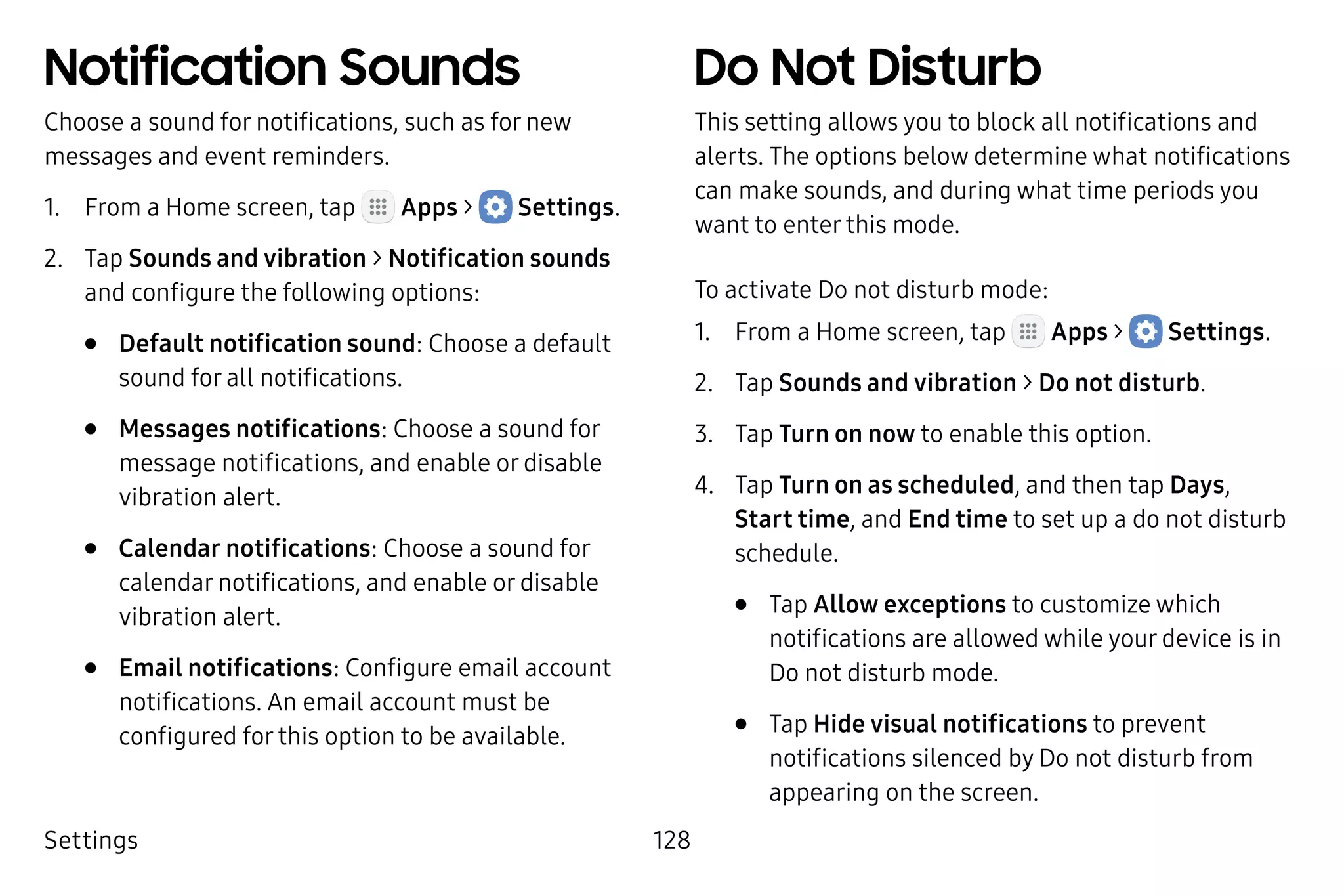Settings 128
Notification Sounds
Choose a sound for notifications, such as for new
messages and event reminders.
1.	 From a Home screen, tap Apps >  Settings.
2.	 Tap Sounds and vibration > Notification sounds
and configure the following options:
•	 Default notification sound: Choose a default
sound for all notifications.
•	 Messages notifications: Choose a sound for
message notifications, and enable or disable
vibration alert.
•	 Calendar notifications: Choose a sound for
calendar notifications, and enable or disable
vibration alert.
•	 Email notifications: Configure email account
notifications. An email account must be
configured for this option to be available.
Do Not Disturb
This setting allows you to block all notifications and
alerts. The options below determine what notifications
can make sounds, and during what time periods you
want to enter this mode.
To activate Do not disturb mode:
1.	 From a Home screen, tap Apps >  Settings.
2.	 Tap Sounds and vibration > Do not disturb.
3.	 Tap Turn on now to enable this option.
4.	 Tap Turn on as scheduled, and then tap Days,
Start time, and End time to set up a do not disturb
schedule.
•	 Tap Allow exceptions to customize which
notifications are allowed while your device is in
Do not disturb mode.
•	 Tap Hide visual notifications to prevent
notifications silenced by Do not disturb from
appearing on the screen.
 