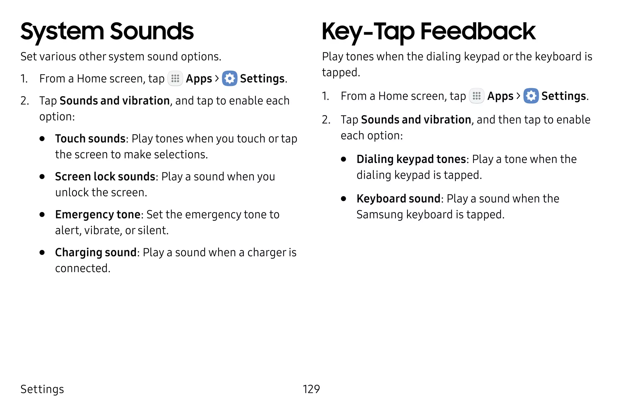 Settings 129
System Sounds
Set various other system sound options.
1.	 From a Home screen, tap Apps >  Settings.
2.	 Tap Sounds and vibration, and tap to enable each
option:
•	 Touch sounds: Play tones when you touch or tap
the screen to make selections.
•	 Screen lock sounds: Play a sound when you
unlock the screen.
•	 Emergency tone: Set the emergency tone to
alert, vibrate, or silent.
•	 Charging sound: Play a sound when a charger is
connected.
Key-Tap Feedback
Play tones when the dialing keypad or the keyboard is
tapped.
1.	 From a Home screen, tap Apps >  Settings.
2.	 Tap Sounds and vibration, and then tap to enable
each option:
•	 Dialing keypad tones: Play a tone when the
dialing keypad is tapped.
•	 Keyboard sound: Play a sound when the
Samsung keyboard is tapped.
 
