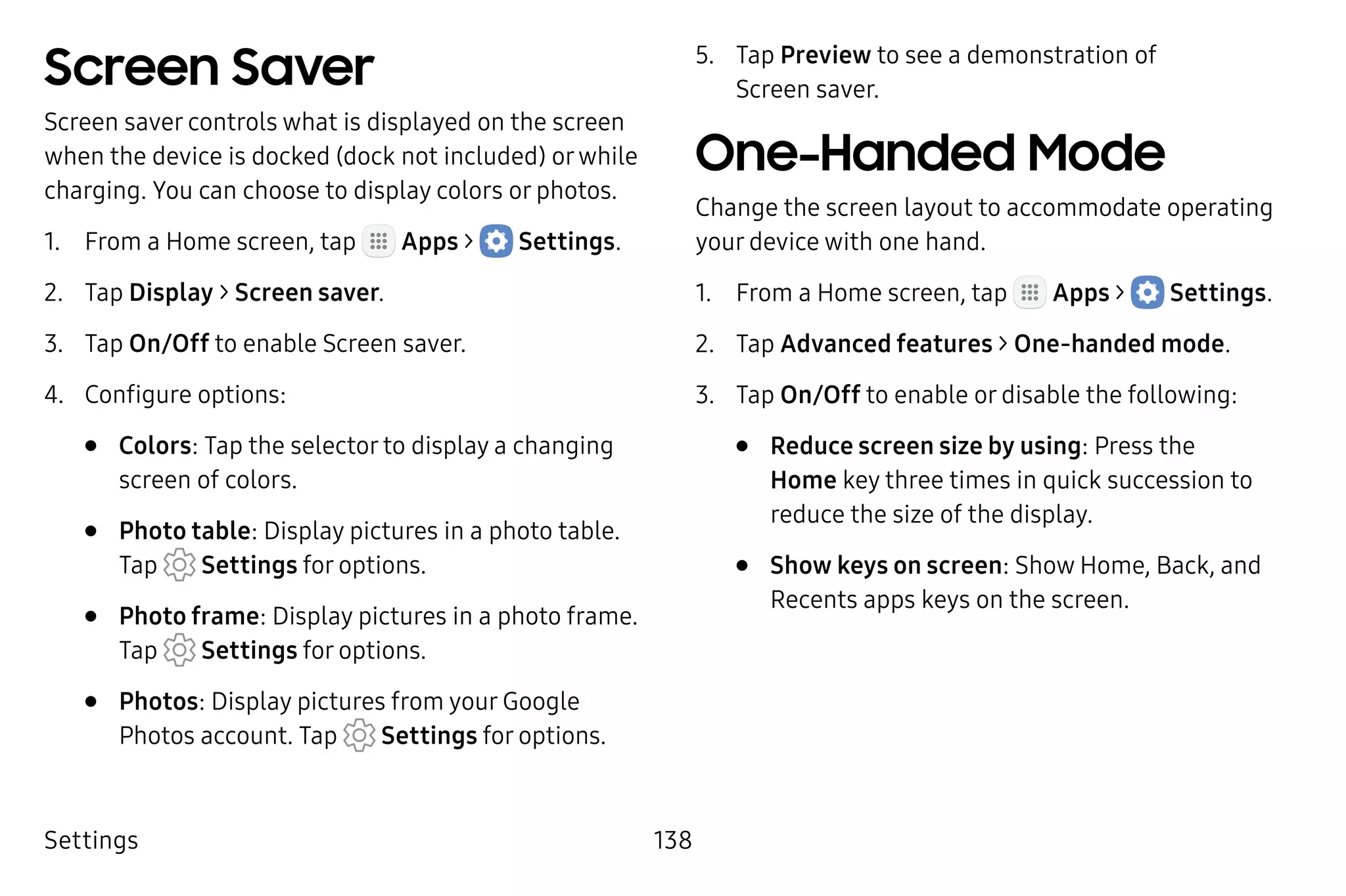 Settings 138
Screen Saver
Screen saver controls what is displayed on the screen
when the device is docked (dock not included) orwhile
charging. You can choose to display colors or photos.
1.	 From a Home screen, tap Apps >  Settings.
2.	 Tap Display > Screen saver.
3.	 Tap On/Off to enable Screen saver.
4.	 Configure options:
•	 Colors: Tap the selector to display a changing
screen of colors.
•	 Photo table: Display pictures in a photo table.
Tap Settings for options.
•	 Photo frame: Display pictures in a photo frame.
Tap  Settings for options.
•	 Photos: Display pictures from your Google
Photos account. Tap Settings for options.
5.	 Tap Preview to see a demonstration of
Screen saver.
One-Handed Mode
Change the screen layout to accommodate operating
your device with one hand.
1.	 From a Home screen, tap Apps >  Settings.
2.	 Tap Advanced features > One-handed mode.
3.	 Tap On/Off to enable or disable the following:
•	 Reduce screen size by using: Press the
Home key three times in quick succession to
reduce the size of the display.
•	 Show keys on screen: Show Home, Back, and
Recents apps keys on the screen.
 