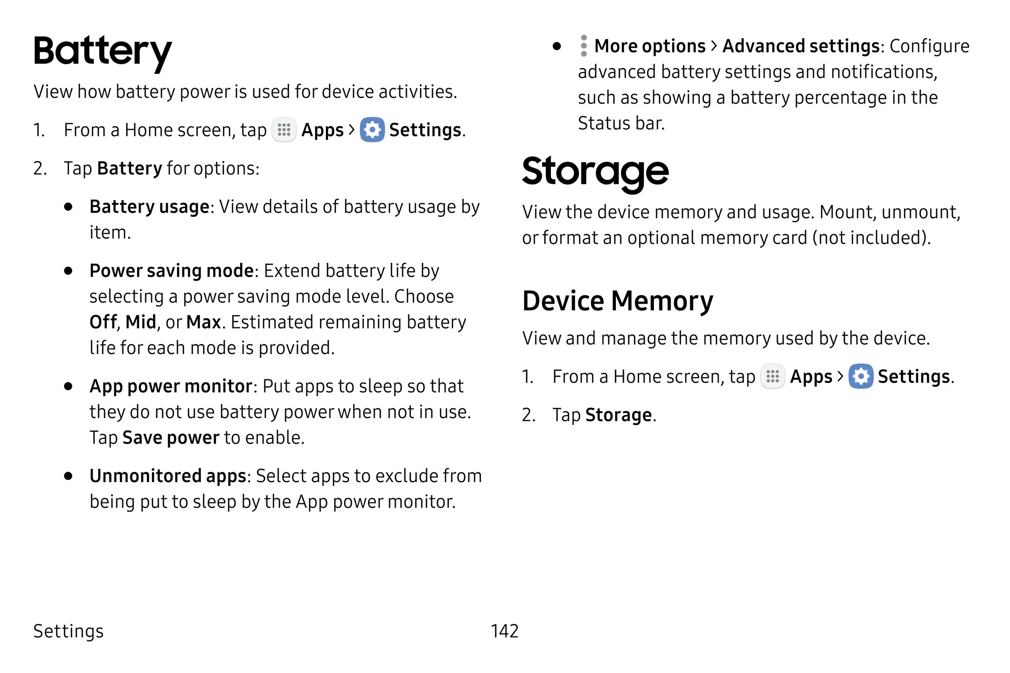 Settings 142
Battery
View how battery power is used for device activities.
1.	 From a Home screen, tap Apps >  Settings.
2.	 Tap Battery for options:
•	 Battery usage: View details of battery usage by
item.
•	 Power saving mode: Extend battery life by
selecting a power saving mode level. Choose
Off, Mid, or Max. Estimated remaining battery
life for each mode is provided.
•	 App power monitor: Put apps to sleep so that
they do not use battery powerwhen not in use.
Tap Save power to enable.
•	 Unmonitored apps: Select apps to exclude from
being put to sleep by the App power monitor.
•	  More options > Advanced settings: Configure
advanced battery settings and notifications,
such as showing a battery percentage in the
Status bar.
Storage
View the device memory and usage. Mount, unmount,
or format an optional memory card (not included).
Device Memory
View and manage the memory used by the device.
1.	 From a Home screen, tap Apps >  Settings.
2.	 Tap Storage.
 