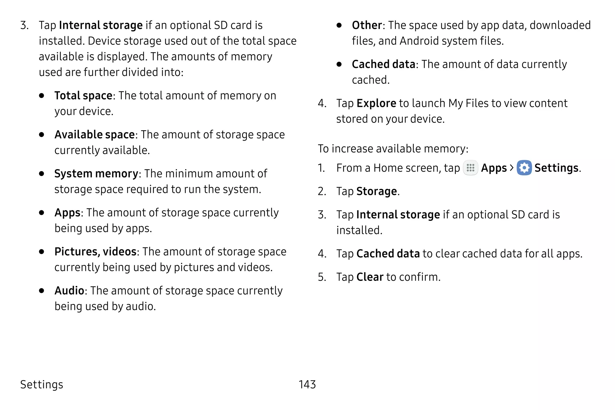 Settings 143
3.	 Tap Internal storage if an optional SD card is
installed. Device storage used out of the total space
available is displayed. The amounts of memory
used are further divided into:
•	 Total space: The total amount of memory on
your device.
•	 Available space: The amount of storage space
currently available.
•	 System memory: The minimum amount of
storage space required to run the system.
•	 Apps: The amount of storage space currently
being used by apps.
•	 Pictures, videos: The amount of storage space
currently being used by pictures and videos.
•	 Audio: The amount of storage space currently
being used by audio.
•	 Other: The space used by app data, downloaded
files, and Android system files.
•	 Cached data: The amount of data currently
cached.
4.	 Tap Explore to launch My Files to view content
stored on your device.
To increase available memory:
1.	 From a Home screen, tap Apps >  Settings.
2.	 Tap Storage.
3.	 Tap Internal storage if an optional SD card is
installed.
4.	 Tap Cached data to clear cached data for all apps.
5.	 Tap Clear to confirm.
 