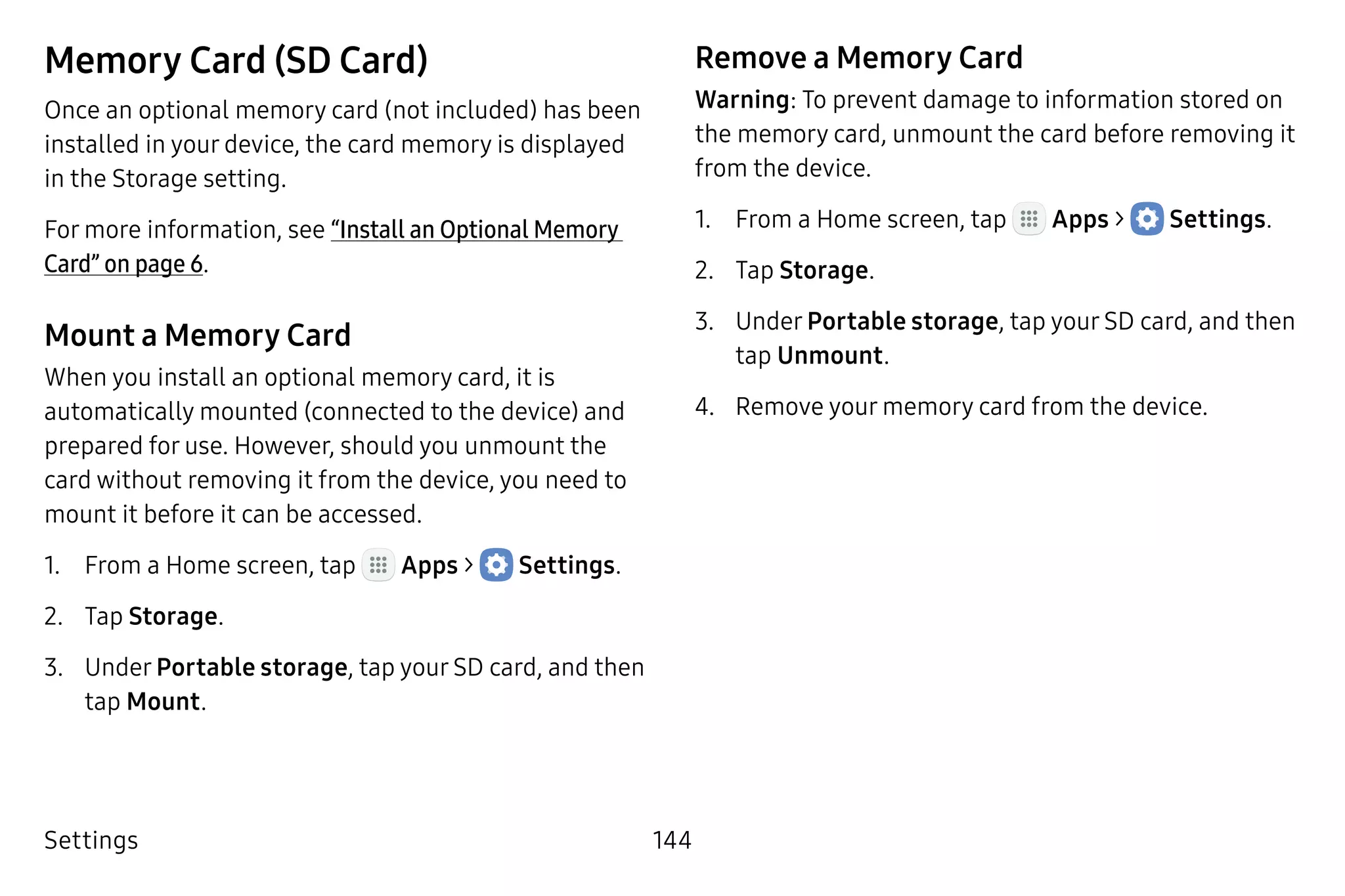 Settings 144
Memory Card (SD Card)
Once an optional memory card (not included) has been
installed in your device, the card memory is displayed
in the Storage setting.
For more information, see “Install an Optional Memory
Card” on page 6.
Mount a Memory Card
When you install an optional memory card, it is
automatically mounted (connected to the device) and
prepared for use. However, should you unmount the
card without removing it from the device, you need to
mount it before it can be accessed.
1.	 From a Home screen, tap Apps >  Settings.
2.	 Tap Storage.
3.	 Under Portable storage, tap your SD card, and then
tap Mount.
Remove a Memory Card
Warning: To prevent damage to information stored on
the memory card, unmount the card before removing it
from the device.
1.	 From a Home screen, tap Apps >  Settings.
2.	 Tap Storage.
3.	 Under Portable storage, tap your SD card, and then
tap Unmount.
4.	 Remove your memory card from the device.
 