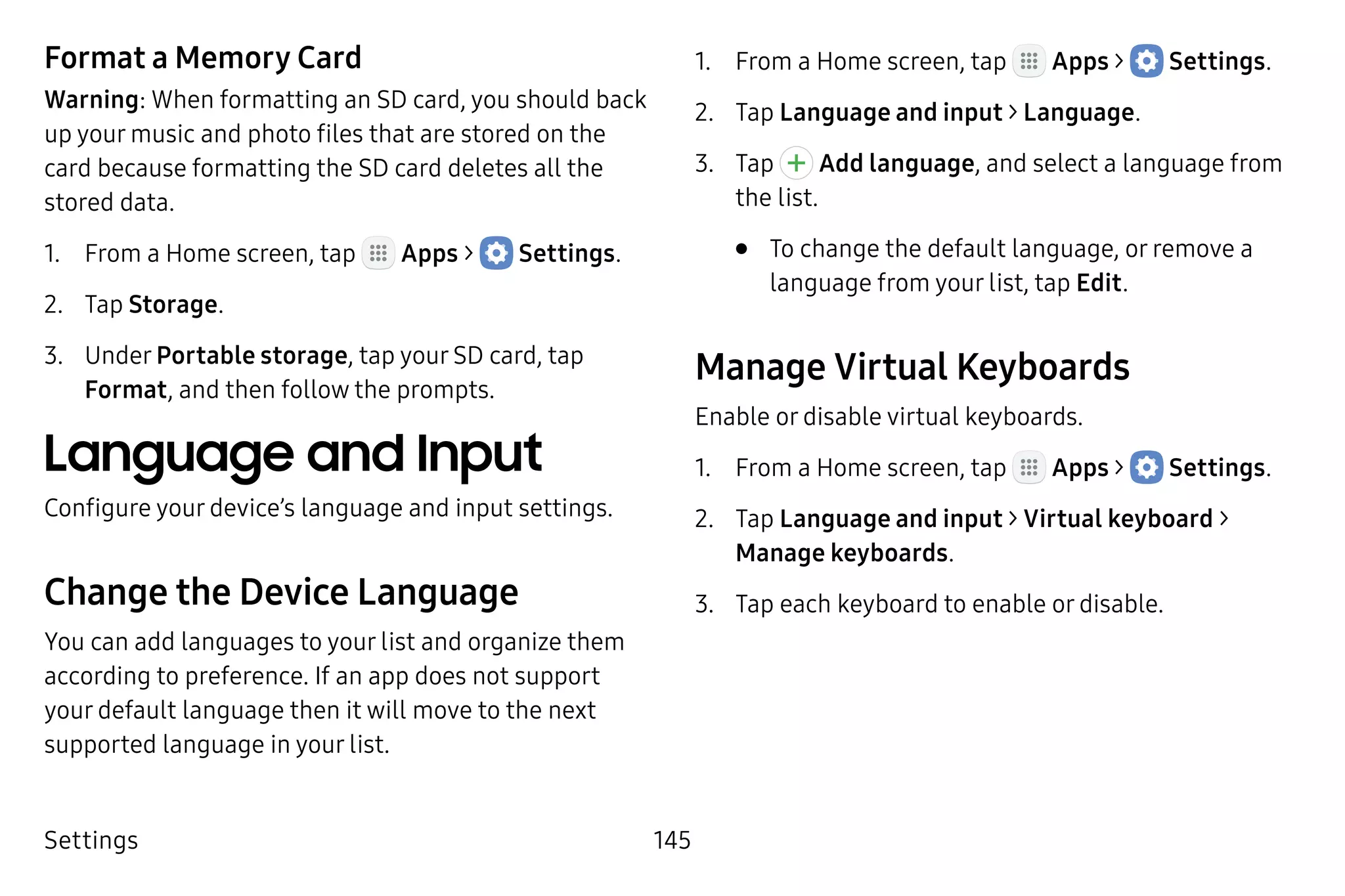 Settings 145
Format a Memory Card
Warning: When formatting an SD card, you should back
up your music and photo files that are stored on the
card because formatting the SD card deletes all the
stored data.
1.	 From a Home screen, tap Apps >  Settings.
2.	 Tap Storage.
3.	 Under Portable storage, tap your SD card, tap
Format, and then follow the prompts.
Language and Input
Configure your device’s language and input settings.
Change the Device Language
You can add languages to your list and organize them
according to preference. If an app does not support
your default language then it will move to the next
supported language in your list.
1.	 From a Home screen, tap Apps >  Settings.
2.	 Tap Language and input > Language.
3.	 Tap Add language, and select a language from
the list.
•	 To change the default language, or remove a
language from your list, tap Edit.
Manage Virtual Keyboards
Enable or disable virtual keyboards.
1.	 From a Home screen, tap Apps >  Settings.
2.	 Tap Language and input > Virtual keyboard >
Manage keyboards.
3.	 Tap each keyboard to enable or disable.
 