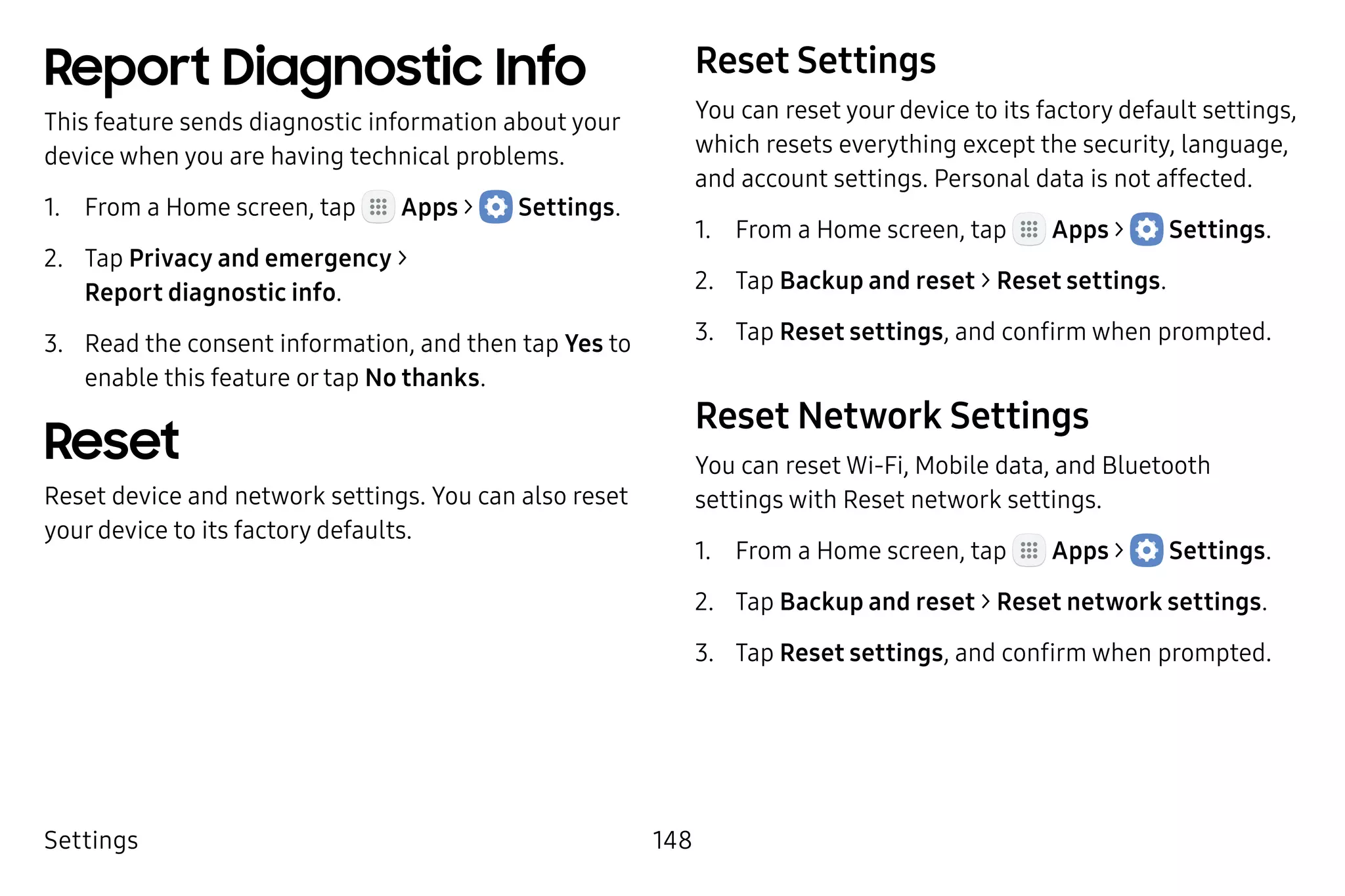 Settings 148
Report Diagnostic Info
This feature sends diagnostic information about your
device when you are having technical problems.
1.	 From a Home screen, tap Apps >  Settings.
2.	 Tap Privacy and emergency >
Report diagnostic info.
3.	 Read the consent information, and then tap Yes to
enable this feature or tap No thanks.
Reset
Reset device and network settings. You can also reset
your device to its factory defaults.
Reset Settings
You can reset your device to its factory default settings,
which resets everything except the security, language,
and account settings. Personal data is not affected.
1.	 From a Home screen, tap Apps >  Settings.
2.	 Tap Backup and reset > Reset settings.
3.	 Tap Reset settings, and confirm when prompted.
Reset Network Settings
You can reset Wi-Fi, Mobile data, and Bluetooth
settings with Reset network settings.
1.	 From a Home screen, tap Apps >  Settings.
2.	 Tap Backup and reset > Reset network settings.
3.	 Tap Reset settings, and confirm when prompted.
 