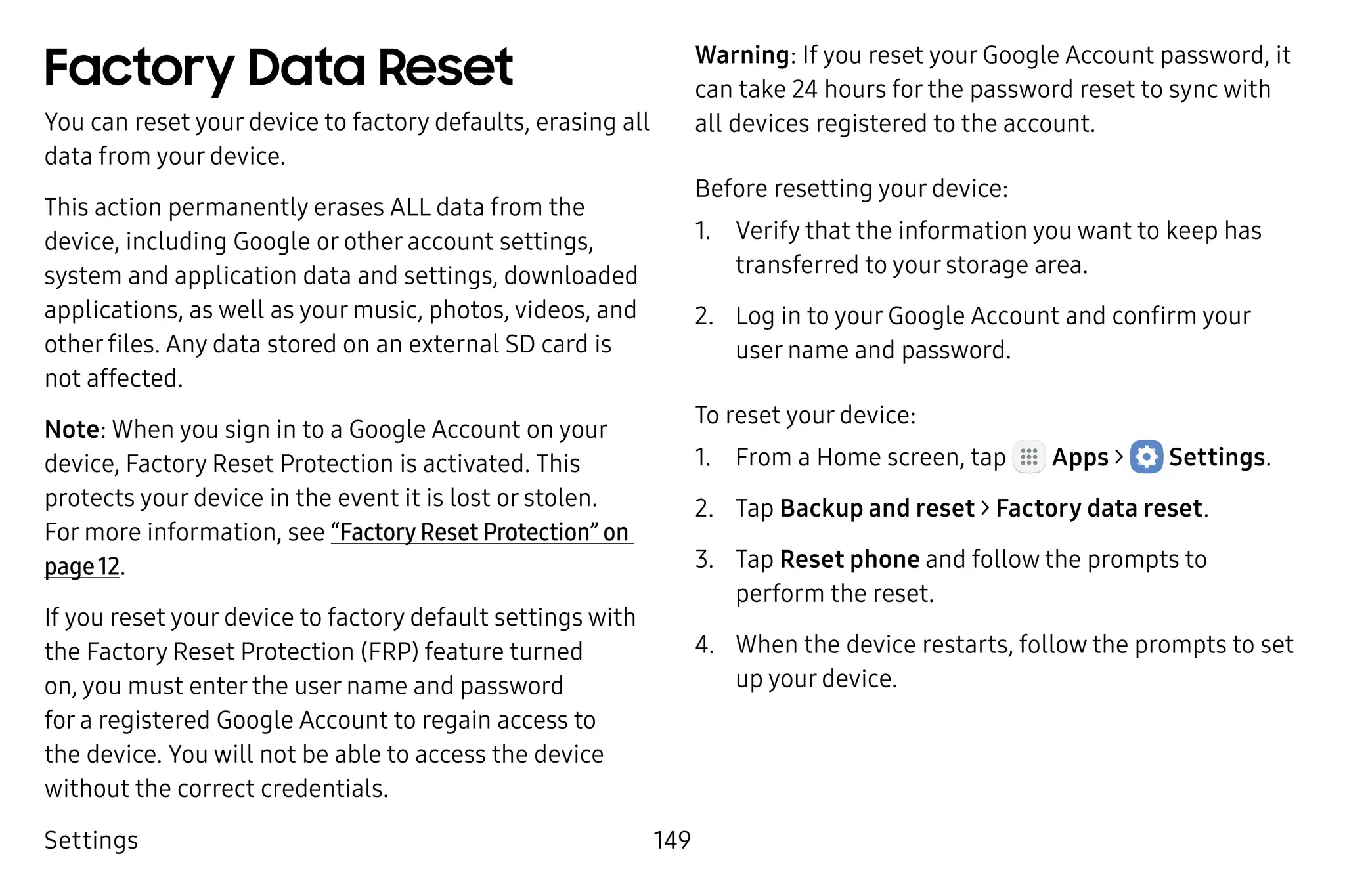 Settings 149
Factory Data Reset
You can reset your device to factory defaults, erasing all
data from your device.
This action permanently erases ALL data from the
device, including Google or other account settings,
system and application data and settings, downloaded
applications, as well as your music, photos, videos, and
other files. Any data stored on an external SD card is
not affected.
Note: When you sign in to a Google Account on your
device, Factory Reset Protection is activated. This
protects your device in the event it is lost or stolen.
For more information, see “Factory Reset Protection” on
page 12.
If you reset your device to factory default settings with
the Factory Reset Protection (FRP) feature turned
on, you must enter the user name and password
for a registered Google Account to regain access to
the device. You will not be able to access the device
without the correct credentials.
Warning: If you reset your Google Account password, it
can take 24 hours for the password reset to sync with
all devices registered to the account.
Before resetting your device:
1.	 Verify that the information you want to keep has
transferred to your storage area.
2.	 Log in to your Google Account and confirm your
user name and password.
To reset your device:
1.	 From a Home screen, tap Apps >  Settings.
2.	 Tap Backup and reset > Factory data reset.
3.	 Tap Reset phone and follow the prompts to
perform the reset.
4.	 When the device restarts, follow the prompts to set
up your device.
 