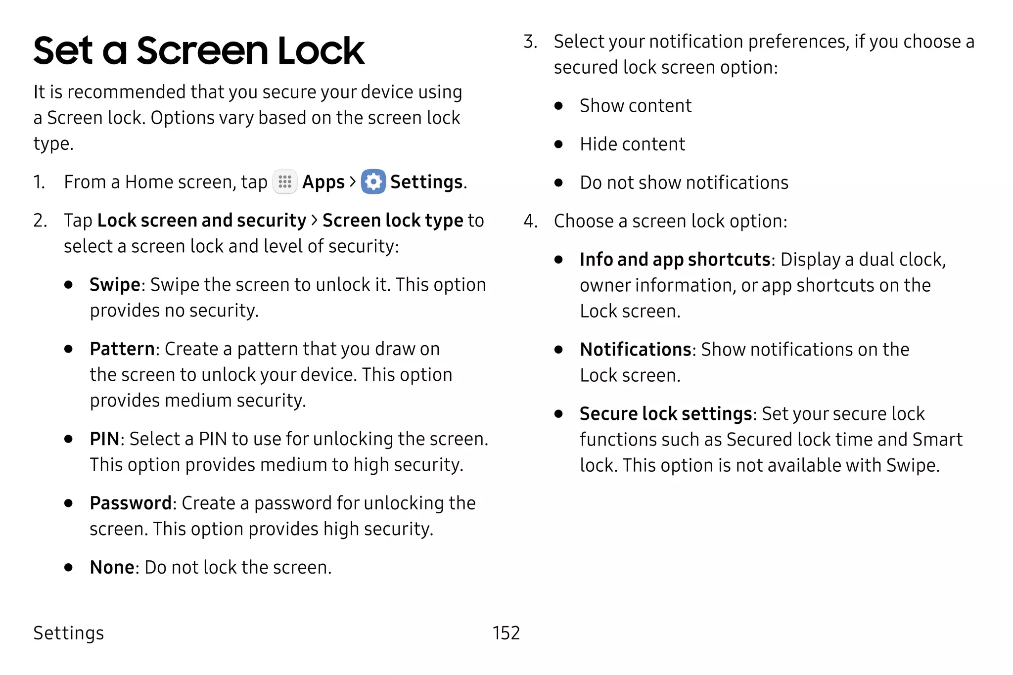 Settings 152
Set a Screen Lock
It is recommended that you secure your device using
a Screen lock. Options vary based on the screen lock
type.
1.	 From a Home screen, tap Apps >  Settings.
2.	 Tap Lock screen and security > Screen lock type to
select a screen lock and level of security:
•	 Swipe: Swipe the screen to unlock it. This option
provides no security.
•	 Pattern: Create a pattern that you draw on
the screen to unlock your device. This option
provides medium security.
•	 PIN: Select a PIN to use for unlocking the screen.
This option provides medium to high security.
•	 Password: Create a password for unlocking the
screen. This option provides high security.
•	 None: Do not lock the screen.
3.	 Select your notification preferences, if you choose a
secured lock screen option:
•	 Show content
•	 Hide content
•	 Do not show notifications
4.	 Choose a screen lock option:
•	 Info and app shortcuts: Display a dual clock,
owner information, or app shortcuts on the
Lock screen.
•	 Notifications: Show notifications on the
Lock screen.
•	 Secure lock settings: Set your secure lock
functions such as Secured lock time and Smart
lock. This option is not available with Swipe.
 