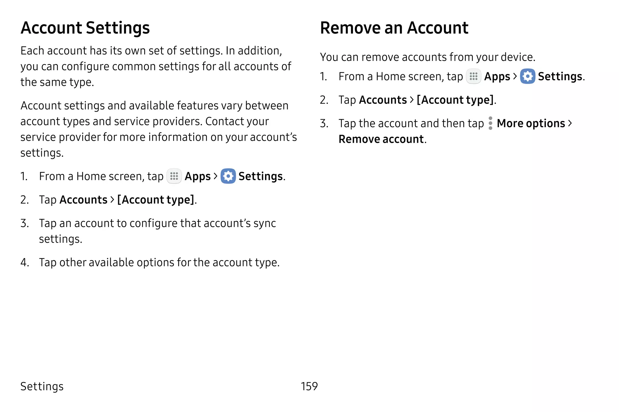 Settings 159
Account Settings
Each account has its own set of settings. In addition,
you can configure common settings for all accounts of
the same type.
Account settings and available features vary between
account types and service providers. Contact your
service provider for more information on your account’s
settings.
1.	 From a Home screen, tap Apps >  Settings.
2.	 Tap Accounts > [Account type].
3.	 Tap an account to configure that account’s sync
settings.
4.	 Tap other available options for the account type.
Remove an Account
You can remove accounts from your device.
1.	 From a Home screen, tap Apps >  Settings.
2.	 Tap Accounts > [Account type].
3.	 Tap the account and then tap  More options >
Remove account.
 