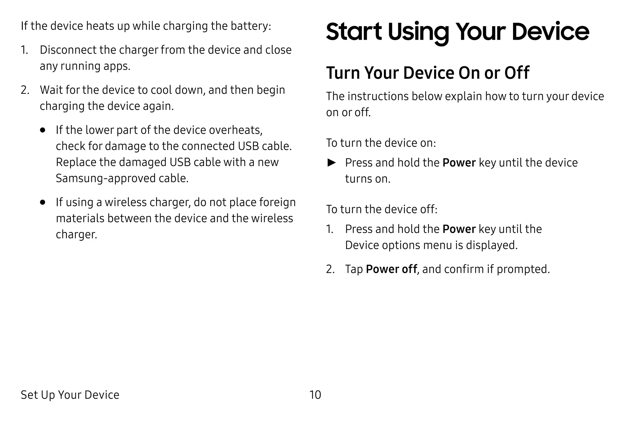 Set Up Your Device 10
If the device heats up while charging the battery:
1.	 Disconnect the charger from the device and close
any running apps.
2.	 Wait for the device to cool down, and then begin
charging the device again.
•	 If the lower part of the device overheats,
check for damage to the connected USB cable.
Replace the damaged USB cable with a new
Samsung‑approved cable.
•	 If using a wireless charger, do not place foreign
materials between the device and the wireless
charger.
Start Using Your Device
Turn Your Device On or Off
The instructions below explain how to turn your device
on or off.
To turn the device on:
►► Press and hold the Power key until the device
turns on.
To turn the device off:
1.	 Press and hold the Power key until the
Device options menu is displayed.
2.	 Tap Power off, and confirm if prompted.
 