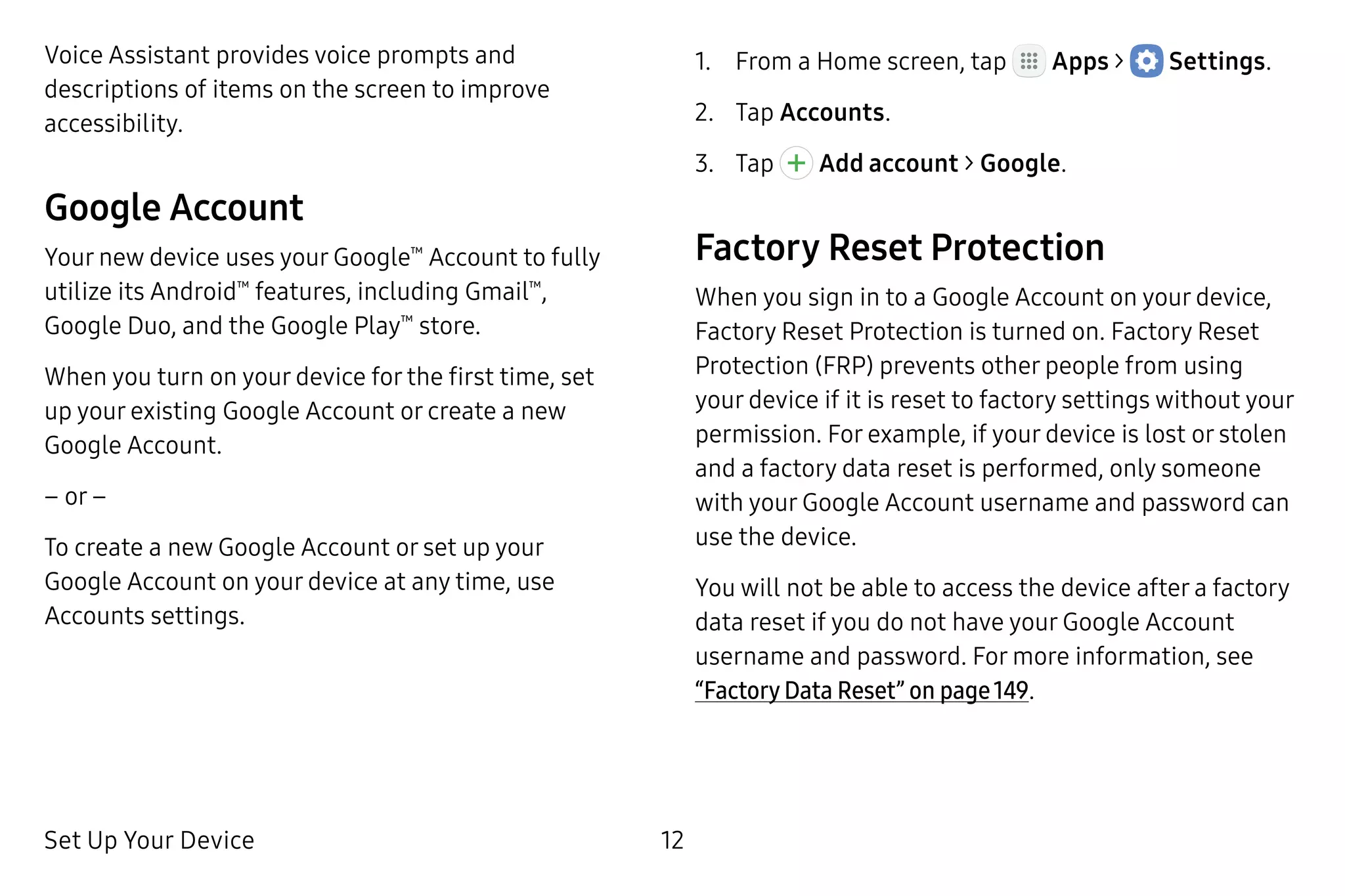 Set Up Your Device 12
Voice Assistant provides voice prompts and
descriptions of items on the screen to improve
accessibility.
Google Account
Your new device uses your Google™
Account to fully
utilize its Android™
features, including Gmail™
,
Google Duo, and the Google Play™
store.
When you turn on your device for the first time, set
up your existing Google Account or create a new
Google Account.
– or –
To create a new Google Account or set up your
Google Account on your device at any time, use
Accounts settings.
1.	 From a Home screen, tap Apps >  Settings.
2.	 Tap Accounts.
3.	 Tap Add account > Google.
Factory Reset Protection
When you sign in to a Google Account on your device,
Factory Reset Protection is turned on. Factory Reset
Protection (FRP) prevents other people from using
your device if it is reset to factory settings without your
permission. For example, if your device is lost or stolen
and a factory data reset is performed, only someone
with your Google Account username and password can
use the device.
You will not be able to access the device after a factory
data reset if you do not have your Google Account
username and password. For more information, see
“Factory Data Reset” on page 149.
 