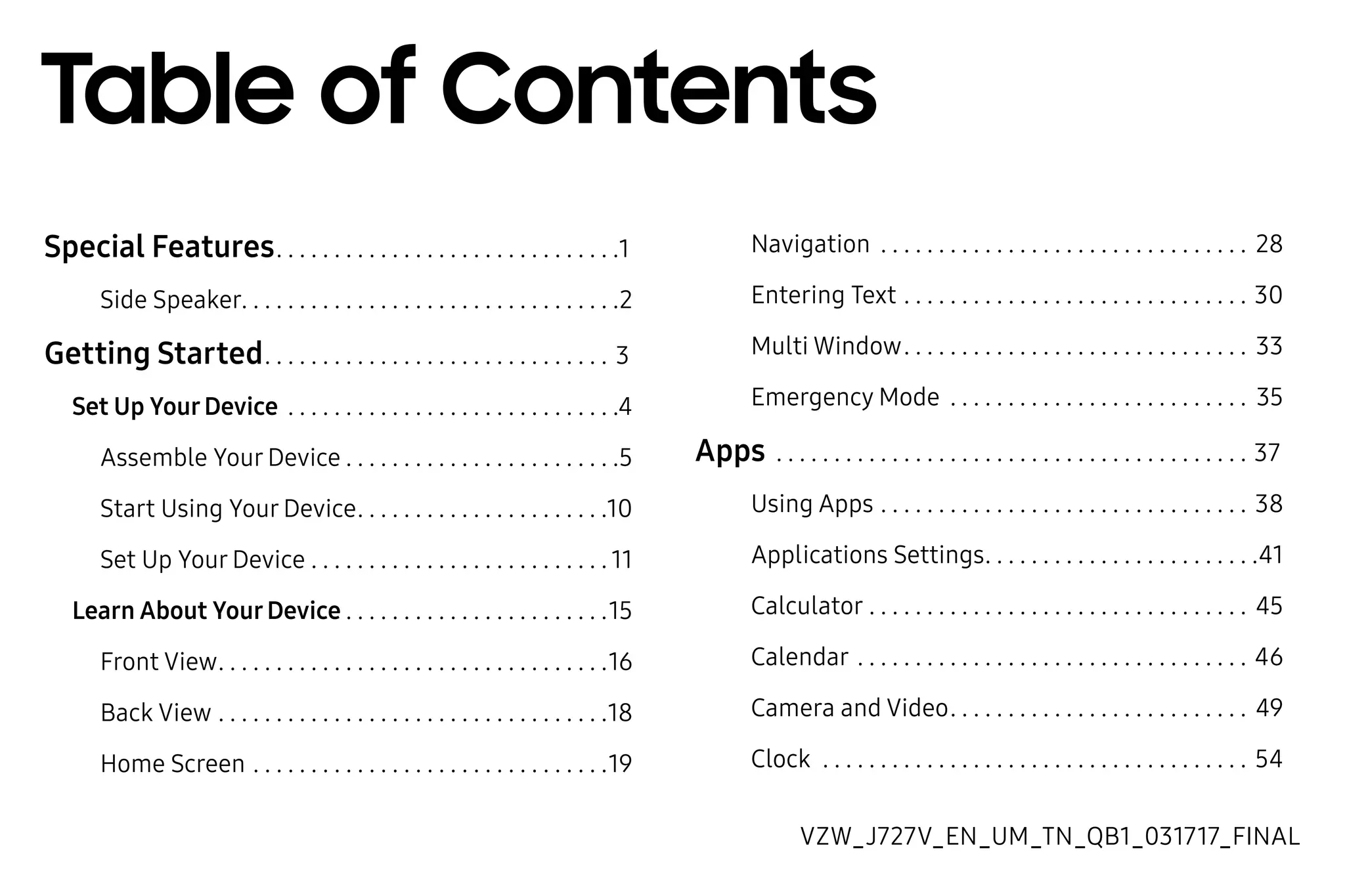 
Special Features. .  .  .  .  .  .  .  .  .  .  .  .  .  .  .  .  .  .  .  .  .  .  .  .  .  .  .  .  . 1
Side Speaker. .  .  .  .  .  .  .  .  .  .  .  .  .  .  .  .  .  .  .  .  .  .  .  .  .  .  .  .  .  .  .  . 2
Getting Started. .  .  .  .  .  .  .  .  .  .  .  .  .  .  .  .  .  .  .  .  .  .  .  .  .  .  .  .  .  . 3
Set Up YourDevice .  .  .  .  .  .  .  .  .  .  .  .  .  .  .  .  .  .  .  .  .  .  .  .  .  .  .  .  . 4
Assemble Your Device.  .  .  .  .  .  .  .  .  .  .  .  .  .  .  .  .  .  .  .  .  .  .  . 5
Start Using Your Device. .  .  .  .  .  .  .  .  .  .  .  .  .  .  .  .  .  .  .  .  . 10
Set Up Your Device.  .  .  .  .  .  .  .  .  .  .  .  .  .  .  .  .  .  .  .  .  .  .  .  .  . 11
Learn About YourDevice.  .  .  .  .  .  .  .  .  .  .  .  .  .  .  .  .  .  .  .  .  .  . 15
Front View. .  .  .  .  .  .  .  .  .  .  .  .  .  .  .  .  .  .  .  .  .  .  .  .  .  .  .  .  .  .  .  .  . 16
Back View.  .  .  .  .  .  .  .  .  .  .  .  .  .  .  .  .  .  .  .  .  .  .  .  .  .  .  .  .  .  .  .  .  . 18
Home Screen.  .  .  .  .  .  .  .  .  .  .  .  .  .  .  .  .  .  .  .  .  .  .  .  .  .  .  .  .  .  . 19
Navigation .  .  .  .  .  .  .  .  .  .  .  .  .  .  .  .  .  .  .  .  .  .  .  .  .  .  .  .  .  .  .  .  . 28
Entering Text.  .  .  .  .  .  .  .  .  .  .  .  .  .  .  .  .  .  .  .  .  .  .  .  .  .  .  .  .  .  . 30
Multi Window. .  .  .  .  .  .  .  .  .  .  .  .  .  .  .  .  .  .  .  .  .  .  .  .  .  .  .  .  .  . 33
Emergency Mode .  .  .  .  .  .  .  .  .  .  .  .  .  .  .  .  .  .  .  .  .  .  .  .  .  .  . 35
Apps .  .  .  .  .  .  .  .  .  .  .  .  .  .  .  .  .  .  .  .  .  .  .  .  .  .  .  .  .  .  .  .  .  .  .  .  .  .  .  .  .  . 37
Using Apps.  .  .  .  .  .  .  .  .  .  .  .  .  .  .  .  .  .  .  .  .  .  .  .  .  .  .  .  .  .  .  .  . 38
Applications Settings. .  .  .  .  .  .  .  .  .  .  .  .  .  .  .  .  .  .  .  .  .  .  . 41
Calculator.  .  .  .  .  .  .  .  .  .  .  .  .  .  .  .  .  .  .  .  .  .  .  .  .  .  .  .  .  .  .  .  .  . 45
Calendar.  .  .  .  .  .  .  .  .  .  .  .  .  .  .  .  .  .  .  .  .  .  .  .  .  .  .  .  .  .  .  .  .  .  . 46
Camera and Video. .  .  .  .  .  .  .  .  .  .  .  .  .  .  .  .  .  .  .  .  .  .  .  .  .  . 49
Clock .  .  .  .  .  .  .  .  .  .  .  .  .  .  .  .  .  .  .  .  .  .  .  .  .  .  .  .  .  .  .  .  .  .  .  .  .  . 54
Table of Contents
VZW_J727V_EN_UM_TN_QB1_031717_FINAL
 