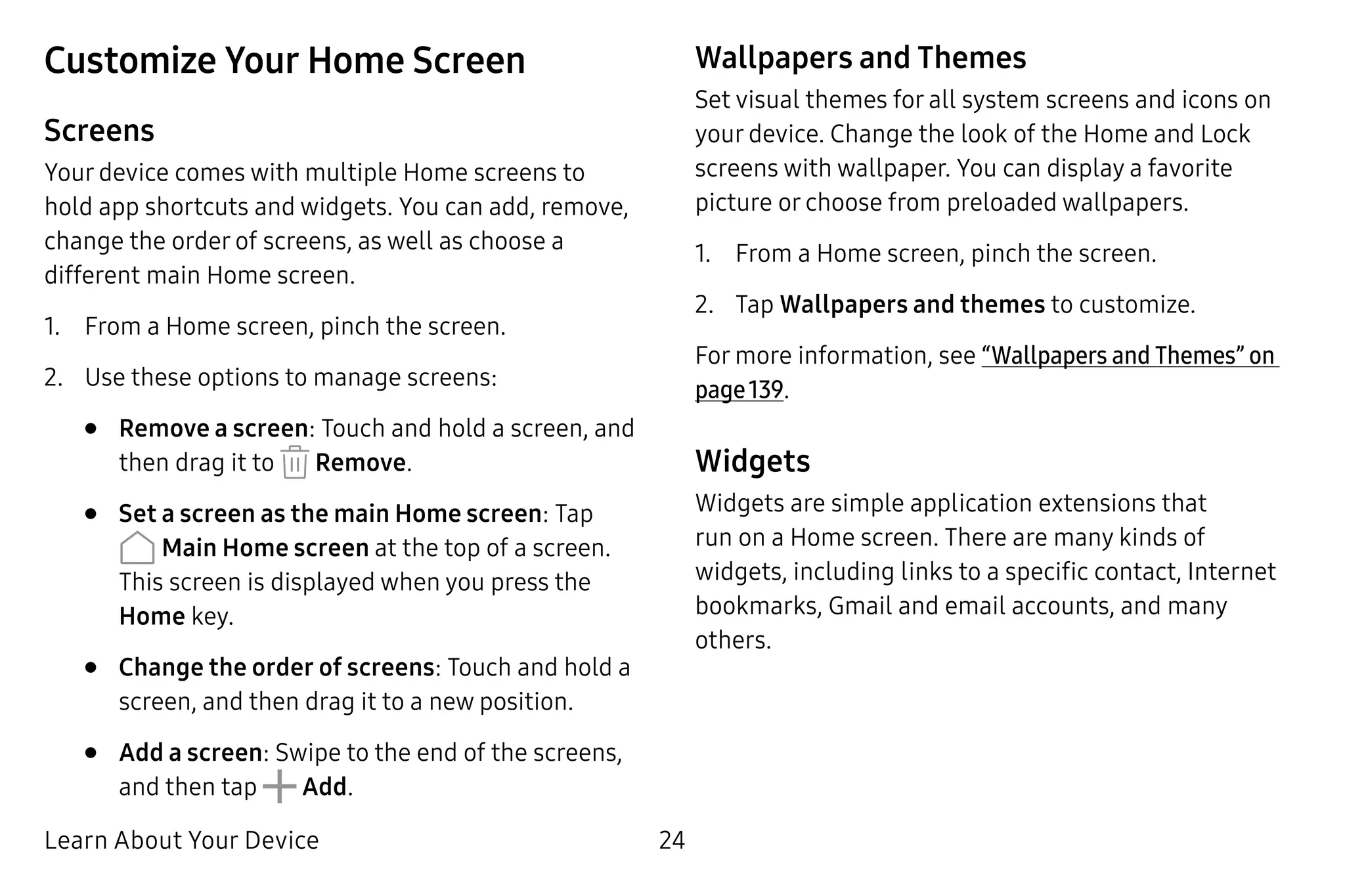 Learn About Your Device 24
Customize Your Home Screen
Screens
Your device comes with multiple Home screens to
hold app shortcuts and widgets. You can add, remove,
change the order of screens, as well as choose a
different main Home screen.
1.	 From a Home screen, pinch the screen.
2.	 Use these options to manage screens:
•	 Remove a screen: Touch and hold a screen, and
then drag it to Remove.
•	 Set a screen as the main Home screen: Tap
Main Home screen at the top of a screen.
This screen is displayed when you press the
Home key.
•	 Change the order of screens: Touch and hold a
screen, and then drag it to a new position.
•	 Add a screen: Swipe to the end of the screens,
and then tap Add.
Wallpapers and Themes
Set visual themes for all system screens and icons on
your device. Change the look of the Home and Lock
screens with wallpaper. You can display a favorite
picture or choose from preloaded wallpapers.
1.	 From a Home screen, pinch the screen.
2.	 Tap Wallpapers and themes to customize.
For more information, see “Wallpapers and Themes” on
page 139.
Widgets
Widgets are simple application extensions that
run on a Home screen. There are many kinds of
widgets, including links to a specific contact, Internet
bookmarks, Gmail and email accounts, and many
others.
 