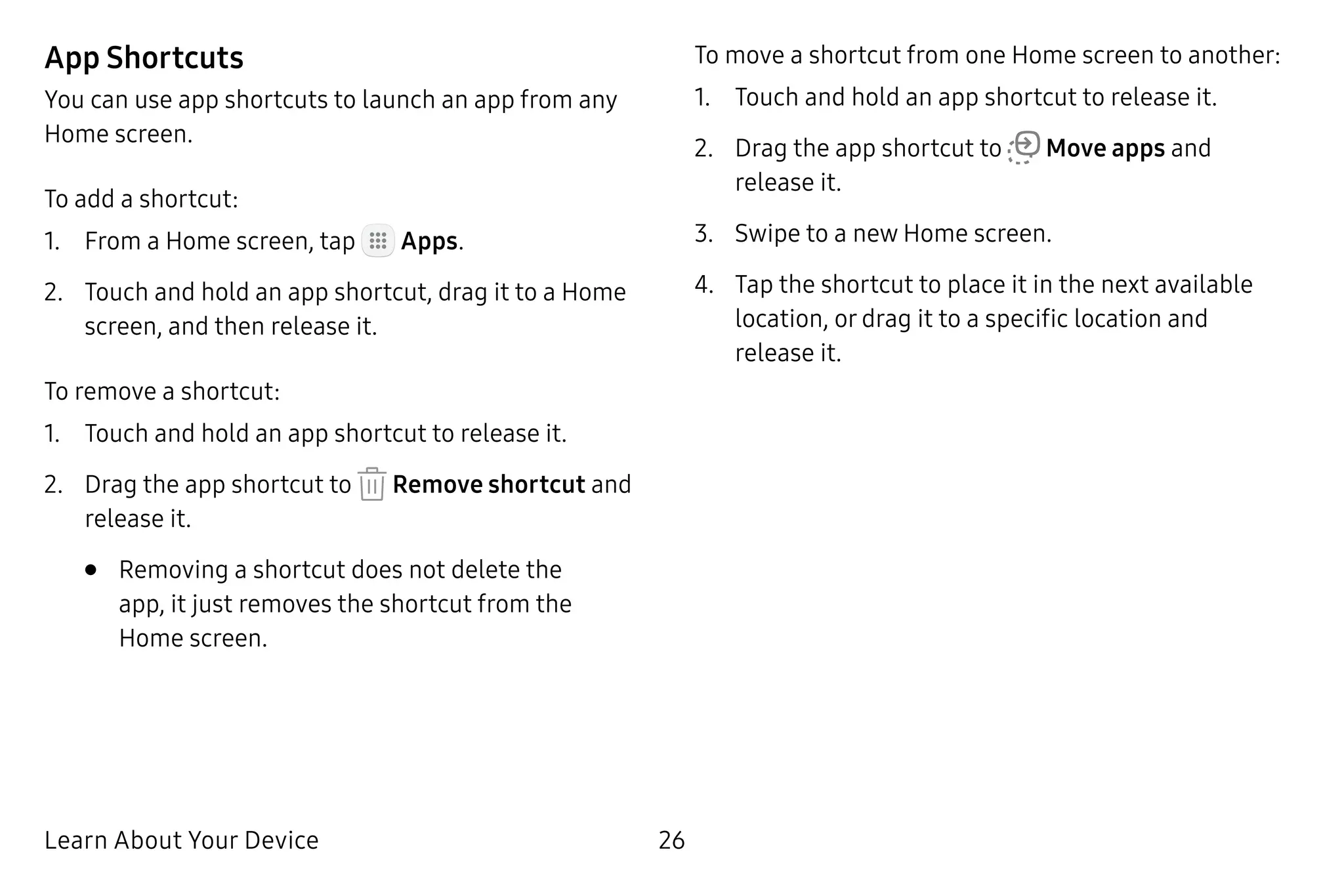 Learn About Your Device 26
App Shortcuts
You can use app shortcuts to launch an app from any
Home screen.
To add a shortcut:
1.	 From a Home screen, tap Apps.
2.	 Touch and hold an app shortcut, drag it to a Home
screen, and then release it.
To remove a shortcut:
1.	 Touch and hold an app shortcut to release it.
2.	 Drag the app shortcut to Remove shortcut and
release it.
•	 Removing a shortcut does not delete the
app, it just removes the shortcut from the
Home screen.
To move a shortcut from one Home screen to another:
1.	 Touch and hold an app shortcut to release it.
2.	 Drag the app shortcut to Move apps and
release it.
3.	 Swipe to a new Home screen.
4.	 Tap the shortcut to place it in the next available
location, or drag it to a specific location and
release it.
 