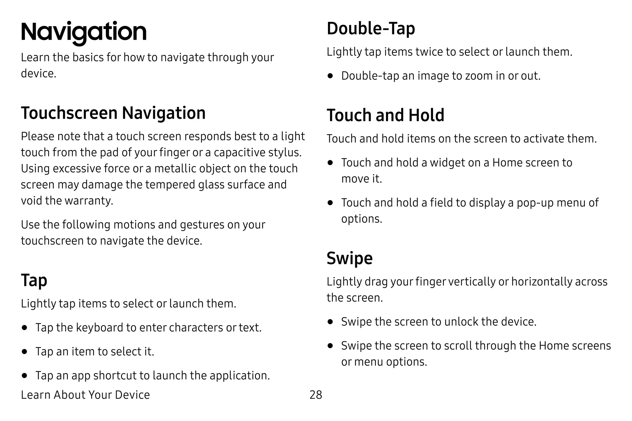 Learn About Your Device 28
Navigation
Learn the basics for how to navigate through your
device.
Touchscreen Navigation
Please note that a touch screen responds best to a light
touch from the pad of your finger or a capacitive stylus.
Using excessive force or a metallic object on the touch
screen may damage the tempered glass surface and
void the warranty.
Use the following motions and gestures on your
touchscreen to navigate the device.
Tap
Lightly tap items to select or launch them.
•	Tap the keyboard to enter characters or text.
•	Tap an item to select it.
•	Tap an app shortcut to launch the application.
Double-Tap
Lightly tap items twice to select or launch them.
•	Double-tap an image to zoom in or out.
Touch and Hold
Touch and hold items on the screen to activate them.
•	Touch and hold a widget on a Home screen to
move it.
•	Touch and hold a field to display a pop-up menu of
options.
Swipe
Lightly drag your fingervertically or horizontally across
the screen.
•	Swipe the screen to unlock the device.
•	Swipe the screen to scroll through the Home screens
or menu options.
 