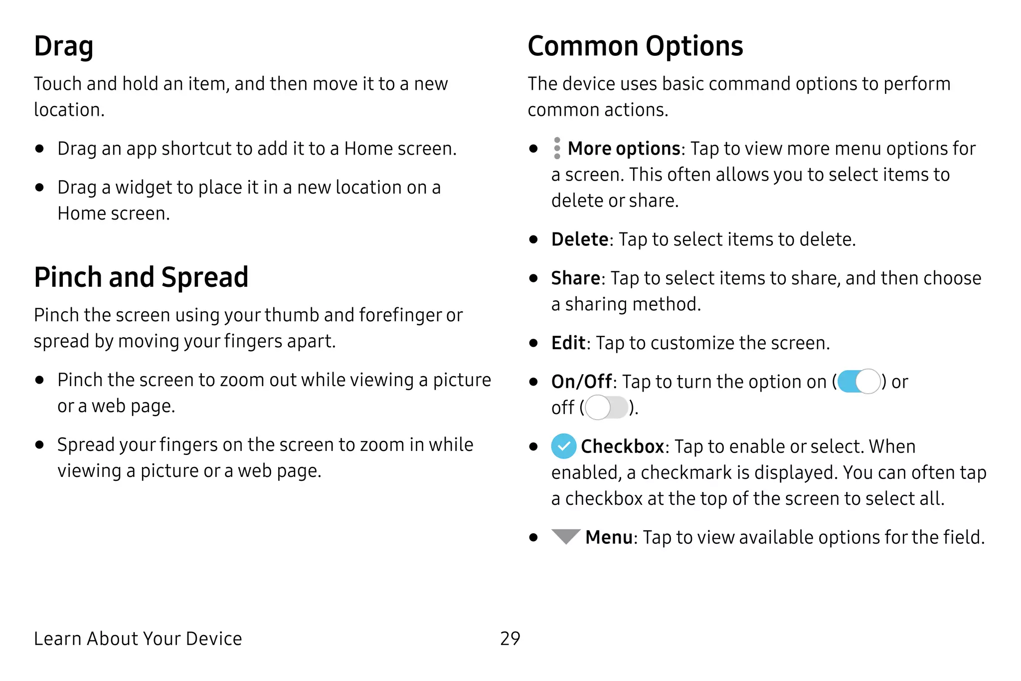Learn About Your Device 29
Drag
Touch and hold an item, and then move it to a new
location.
•	Drag an app shortcut to add it to a Home screen.
•	Drag a widget to place it in a new location on a
Home screen.
Pinch and Spread
Pinch the screen using your thumb and forefinger or
spread by moving your fingers apart.
•	Pinch the screen to zoom out while viewing a picture
or a web page.
•	Spread your fingers on the screen to zoom in while
viewing a picture or a web page.
Common Options
The device uses basic command options to perform
common actions.
•	  More options: Tap to view more menu options for
a screen. This often allows you to select items to
delete or share.
•	Delete: Tap to select items to delete.
•	Share: Tap to select items to share, and then choose
a sharing method.
•	Edit: Tap to customize the screen.
•	On/Off: Tap to turn the option on ( ) or
off ( ).
•	 Checkbox: Tap to enable or select. When
enabled, a checkmark is displayed. You can often tap
a checkbox at the top of the screen to select all.
•	 Menu: Tap to view available options for the field.
 
