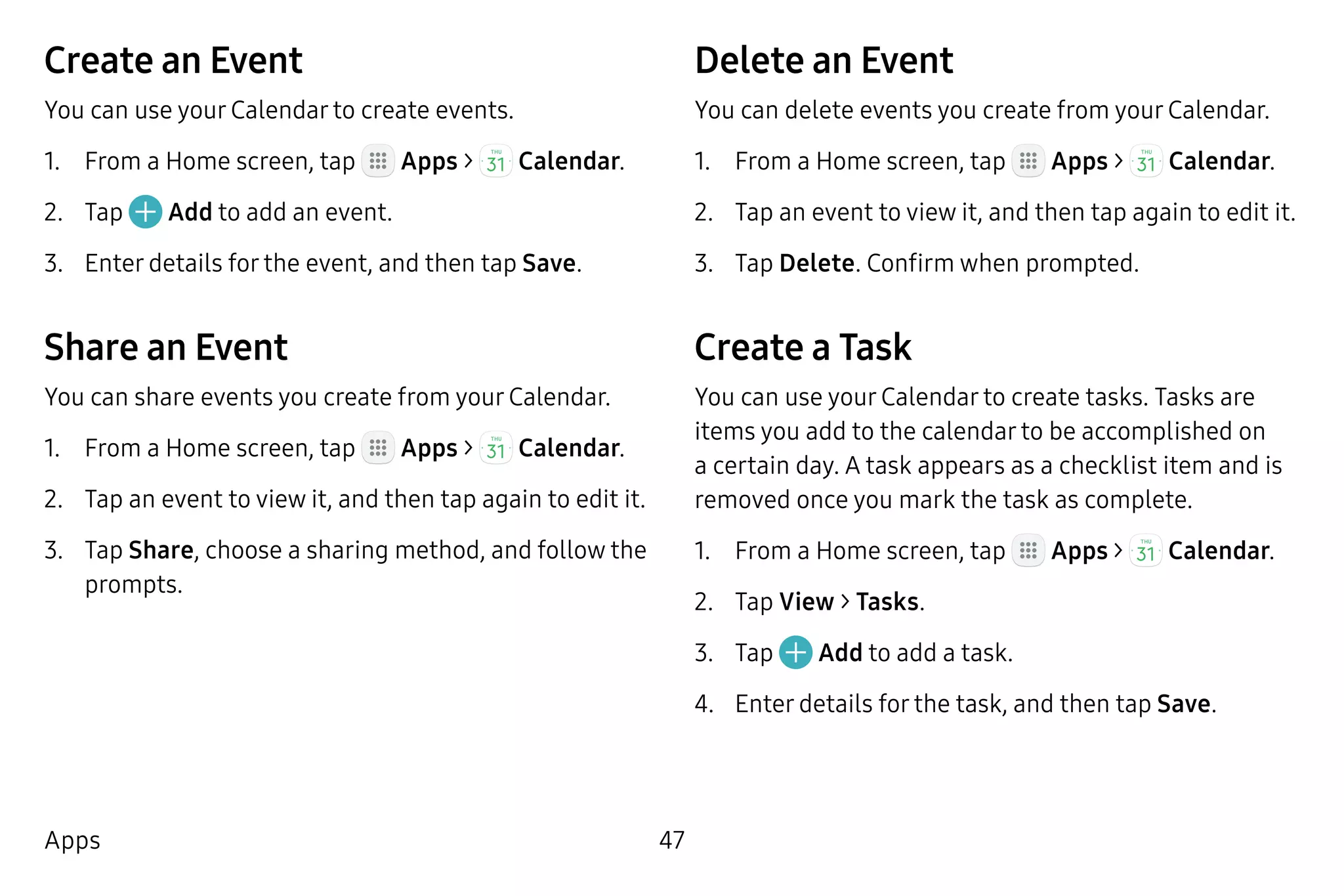 47Apps
Create an Event
You can use your Calendar to create events.
1.	 From a Home screen, tap Apps >  Calendar.
2.	 Tap Add to add an event.
3.	 Enter details for the event, and then tap Save.
Share an Event
You can share events you create from your Calendar.
1.	 From a Home screen, tap Apps >  Calendar.
2.	 Tap an event to view it, and then tap again to edit it.
3.	 Tap Share, choose a sharing method, and follow the
prompts.
Delete an Event
You can delete events you create from your Calendar.
1.	 From a Home screen, tap Apps >  Calendar.
2.	 Tap an event to view it, and then tap again to edit it.
3.	 Tap Delete. Confirm when prompted.
Create a Task
You can use your Calendar to create tasks. Tasks are
items you add to the calendar to be accomplished on
a certain day. A task appears as a checklist item and is
removed once you mark the task as complete.
1.	 From a Home screen, tap Apps >  Calendar.
2.	 Tap View > Tasks.
3.	 Tap Add to add a task.
4.	 Enter details for the task, and then tap Save.
 