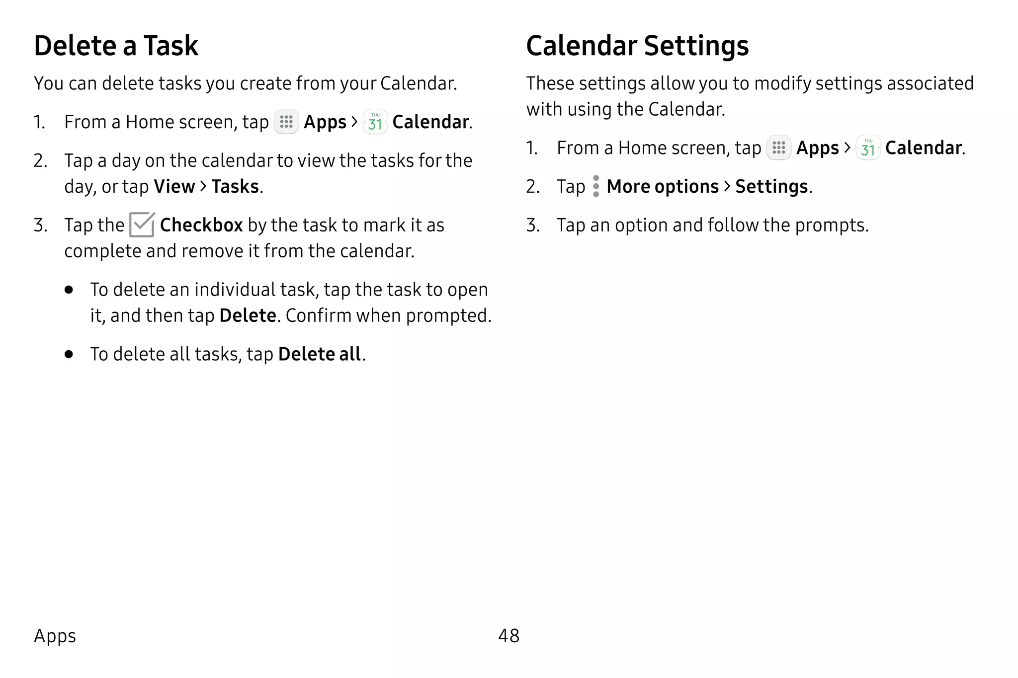 48Apps
Delete a Task
You can delete tasks you create from your Calendar.
1.	 From a Home screen, tap Apps >  Calendar.
2.	 Tap a day on the calendar to view the tasks for the
day, or tap View > Tasks.
3.	 Tap the Checkbox by the task to mark it as
complete and remove it from the calendar.
•	 To delete an individual task, tap the task to open
it, and then tap Delete. Confirm when prompted.
•	 To delete all tasks, tap Delete all.
Calendar Settings
These settings allow you to modify settings associated
with using the Calendar.
1.	 From a Home screen, tap Apps >  Calendar.
2.	 Tap  More options > Settings.
3.	 Tap an option and follow the prompts.
 
