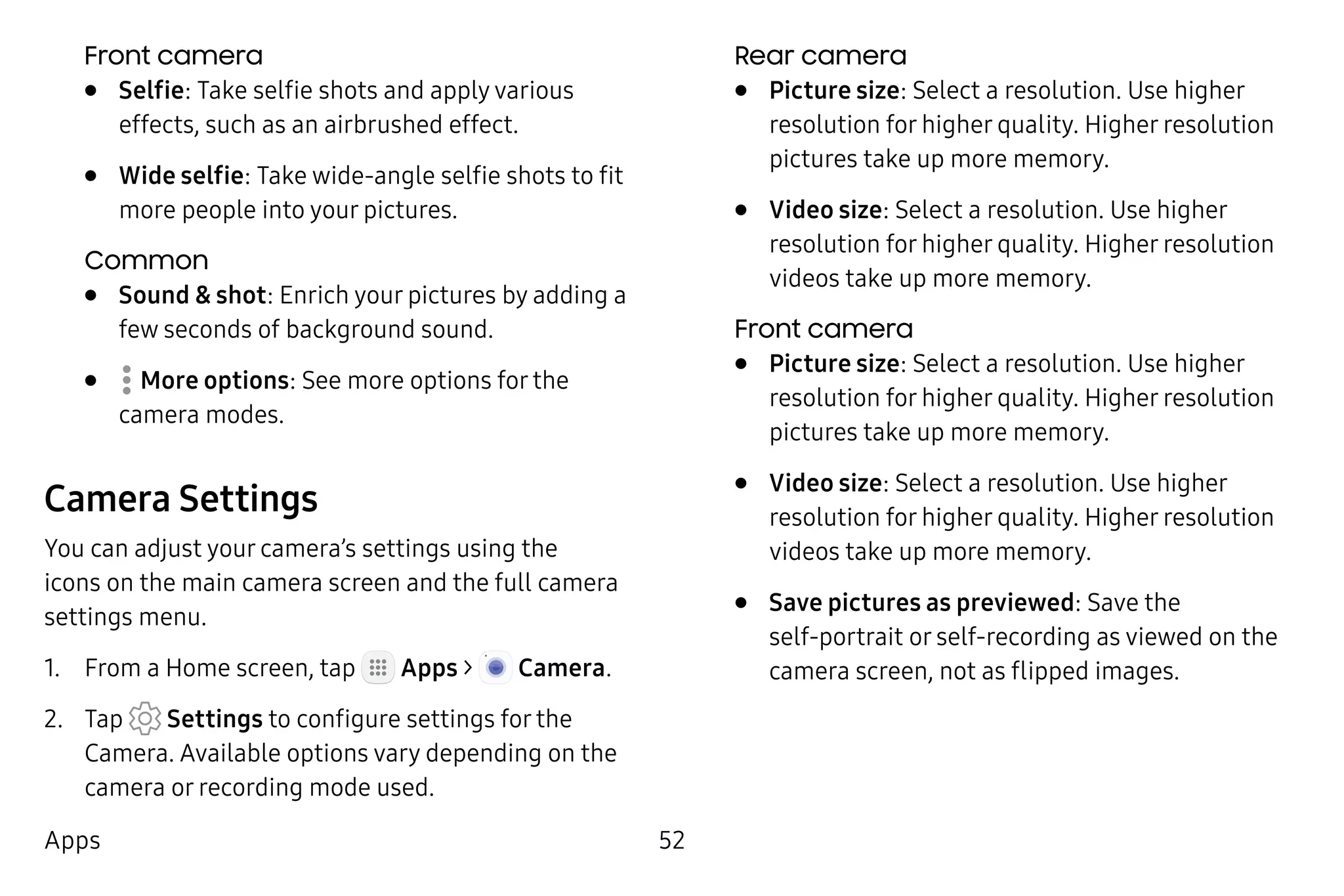 52Apps
Front camera
•	 Selfie: Take selfie shots and apply various
effects, such as an airbrushed effect.
•	 Wide selfie: Take wide-angle selfie shots to fit
more people into your pictures.
Common
•	 Sound & shot: Enrich your pictures by adding a
few seconds of background sound.
•	  More options: See more options for the
camera modes.
Camera Settings
You can adjust your camera’s settings using the
icons on the main camera screen and the full camera
settings menu.
1.	 From a Home screen, tap Apps >  Camera.
2.	 Tap Settings to configure settings for the
Camera. Available options vary depending on the
camera or recording mode used.
Rear camera
•	 Picture size: Select a resolution. Use higher
resolution for higher quality. Higher resolution
pictures take up more memory.
•	 Video size: Select a resolution. Use higher
resolution for higher quality. Higher resolution
videos take up more memory.
Front camera
•	 Picture size: Select a resolution. Use higher
resolution for higher quality. Higher resolution
pictures take up more memory.
•	 Video size: Select a resolution. Use higher
resolution for higher quality. Higher resolution
videos take up more memory.
•	 Save pictures as previewed: Save the
self‑portrait or self‑recording as viewed on the
camera screen, not as flipped images.
 
