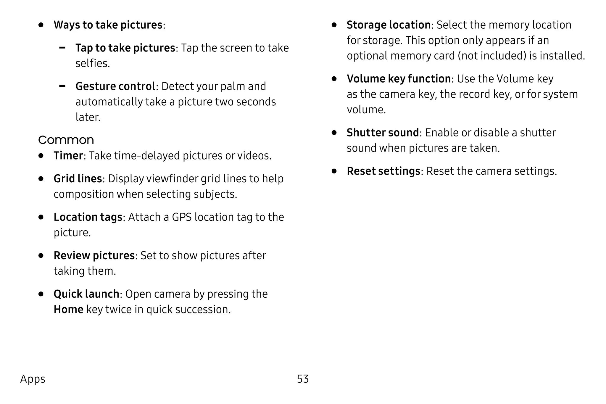 53Apps
•	 Ways to take pictures:
-- Tap to take pictures: Tap the screen to take
selfies.
-- Gesture control: Detect your palm and
automatically take a picture two seconds
later.
Common
•	 Timer: Take time-delayed pictures orvideos.
•	 Grid lines: Display viewfinder grid lines to help
composition when selecting subjects.
•	 Location tags: Attach a GPS location tag to the
picture.
•	 Review pictures: Set to show pictures after
taking them.
•	 Quick launch: Open camera by pressing the
Home key twice in quick succession.
•	 Storage location: Select the memory location
for storage. This option only appears if an
optional memory card (not included) is installed.
•	 Volume key function: Use the Volume key
as the camera key, the record key, or for system
volume.
•	 Shutter sound: Enable or disable a shutter
sound when pictures are taken.
•	 Reset settings: Reset the camera settings.
 