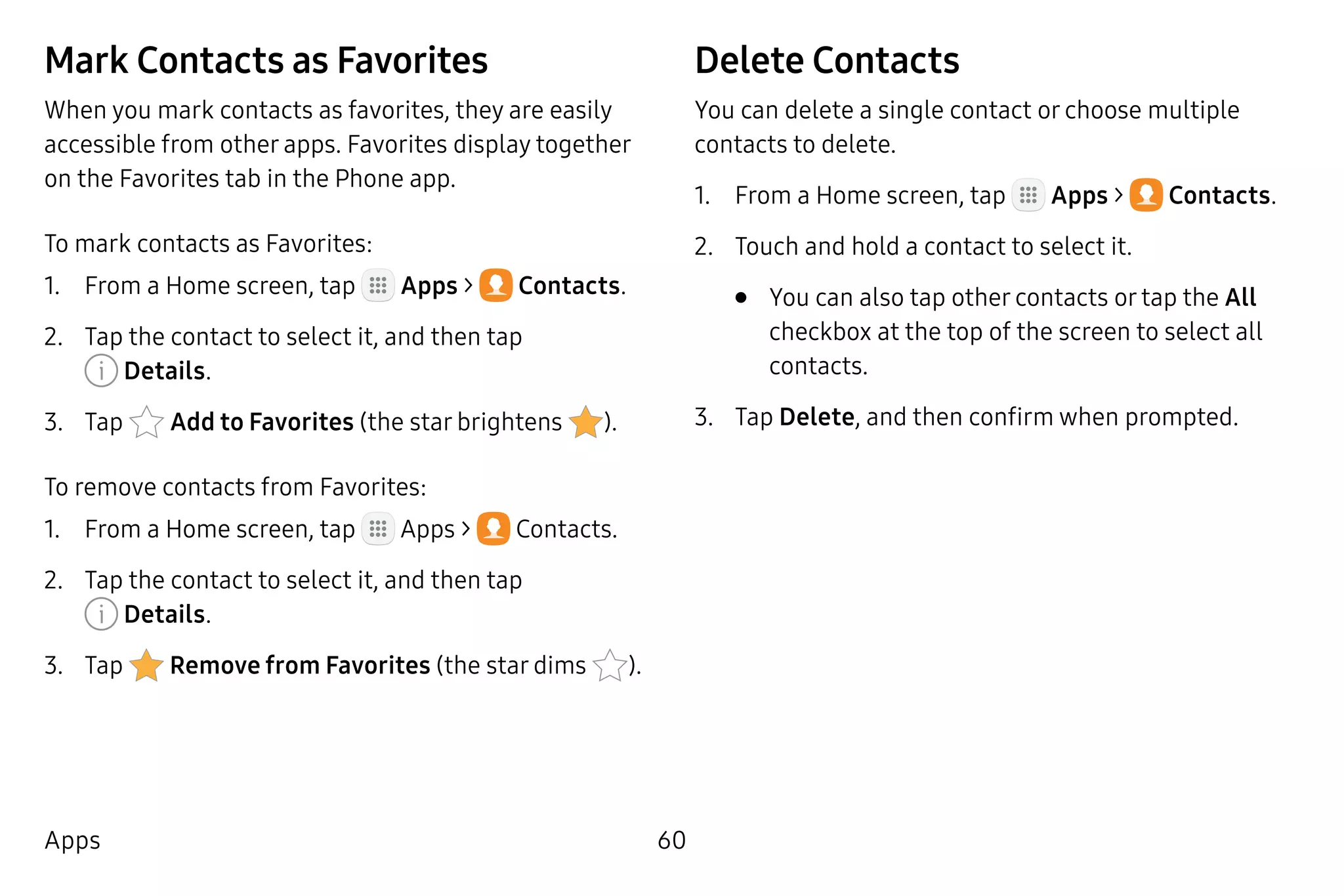 60Apps
Mark Contacts as Favorites
When you mark contacts as favorites, they are easily
accessible from other apps. Favorites display together
on the Favorites tab in the Phone app.
To mark contacts as Favorites:
1.	 From a Home screen, tap Apps >  Contacts.
2.	 Tap the contact to select it, and then tap
 Details.
3.	 Tap  Add to Favorites (the star brightens ).
To remove contacts from Favorites:
1.	 From a Home screen, tap Apps >  Contacts.
2.	 Tap the contact to select it, and then tap
 Details.
3.	 Tap  Remove from Favorites (the star dims ).
Delete Contacts
You can delete a single contact or choose multiple
contacts to delete.
1.	 From a Home screen, tap Apps >  Contacts.
2.	 Touch and hold a contact to select it.
•	 You can also tap other contacts or tap the All
checkbox at the top of the screen to select all
contacts.
3.	 Tap Delete, and then confirm when prompted.
 