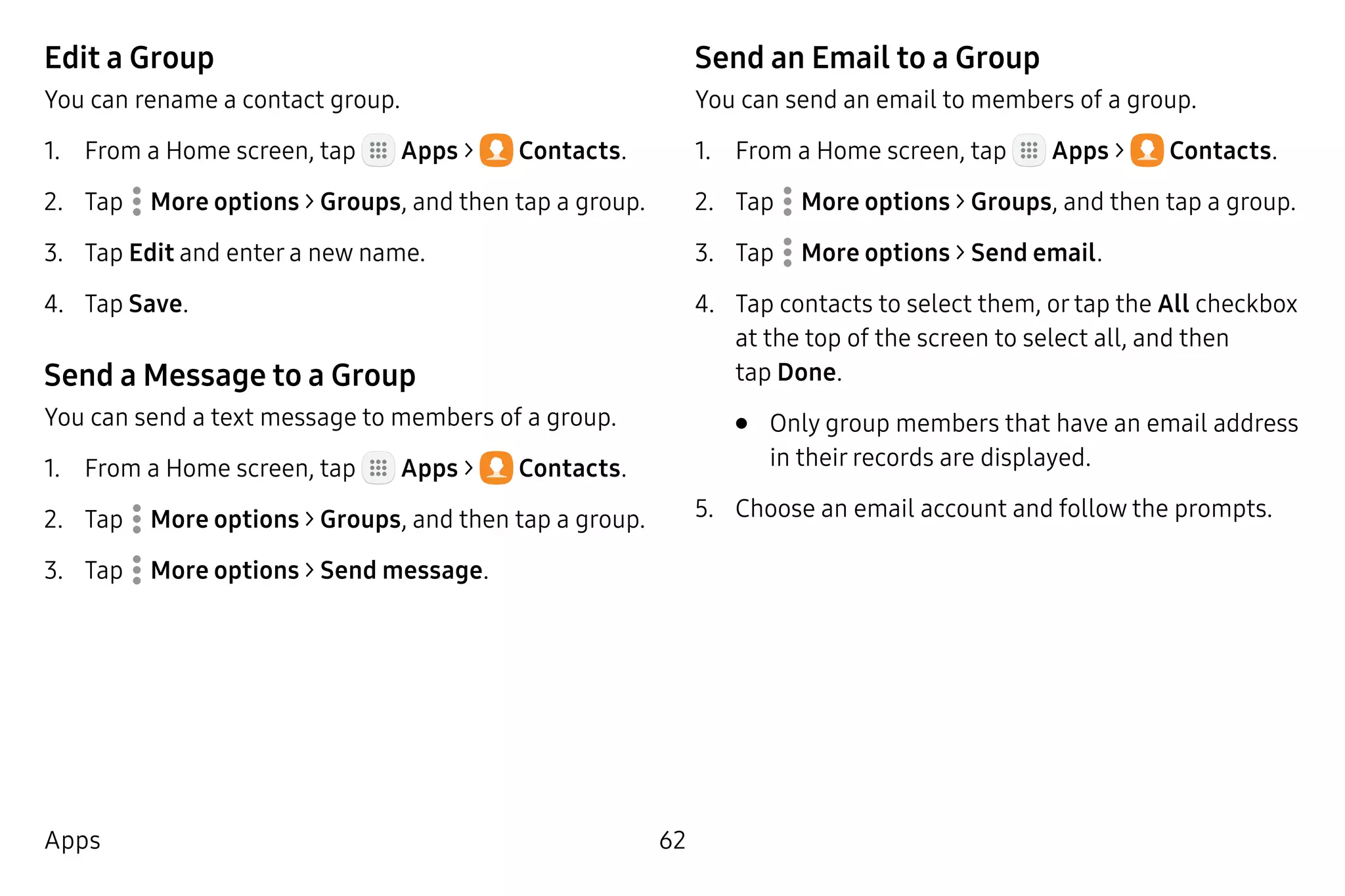 62Apps
Edit a Group
You can rename a contact group.
1.	 From a Home screen, tap Apps >  Contacts.
2.	 Tap  More options > Groups, and then tap a group.
3.	 Tap Edit and enter a new name.
4.	 Tap Save.
Send a Message to a Group
You can send a text message to members of a group.
1.	 From a Home screen, tap Apps >  Contacts.
2.	 Tap  More options > Groups, and then tap a group.
3.	 Tap  More options > Send message.
Send an Email to a Group
You can send an email to members of a group.
1.	 From a Home screen, tap Apps >  Contacts.
2.	 Tap  More options > Groups, and then tap a group.
3.	 Tap  More options > Send email.
4.	 Tap contacts to select them, or tap the All checkbox
at the top of the screen to select all, and then
tap Done.
•	 Only group members that have an email address
in their records are displayed.
5.	 Choose an email account and follow the prompts.
 