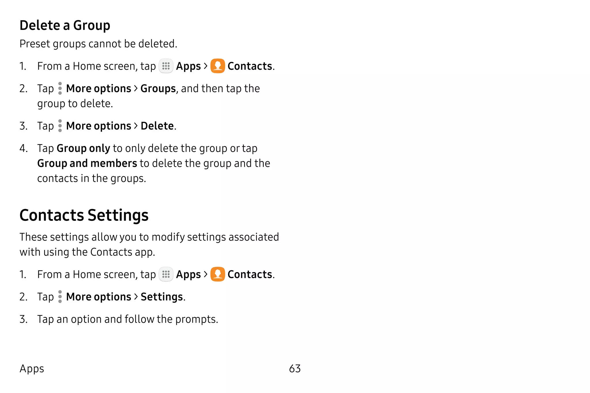 63Apps
Delete a Group
Preset groups cannot be deleted.
1.	 From a Home screen, tap Apps >  Contacts.
2.	 Tap  More options > Groups, and then tap the
group to delete.
3.	 Tap  More options > Delete.
4.	 Tap Group only to only delete the group or tap
Group and members to delete the group and the
contacts in the groups.
Contacts Settings
These settings allow you to modify settings associated
with using the Contacts app.
1.	 From a Home screen, tap Apps >  Contacts.
2.	 Tap  More options > Settings.
3.	 Tap an option and follow the prompts.
 