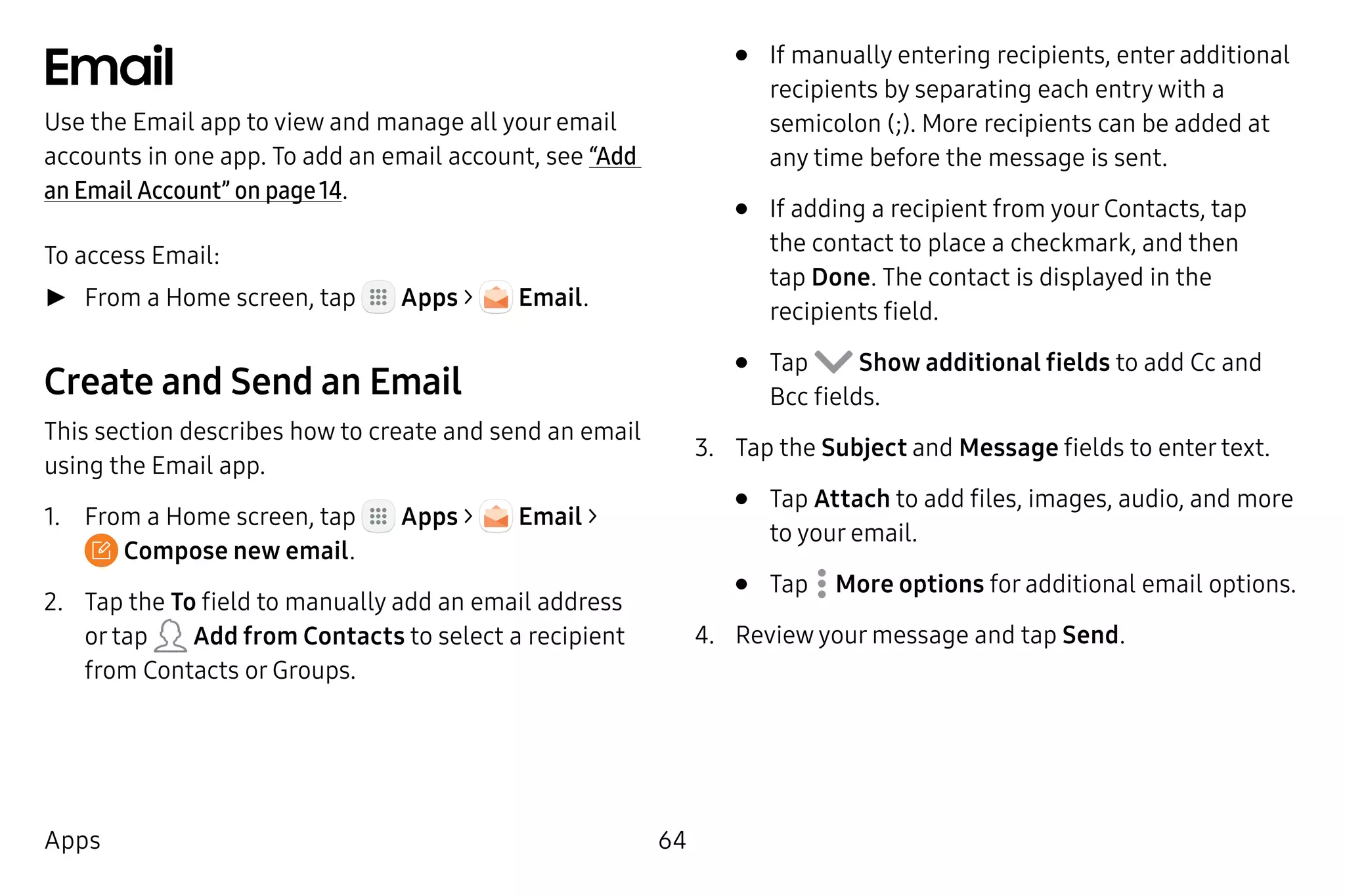 64Apps
Email
Use the Email app to view and manage all your email
accounts in one app. To add an email account, see “Add
an Email Account” on page 14.
To access Email:
►► From a Home screen, tap Apps > Email.
Create and Send an Email
This section describes how to create and send an email
using the Email app.
1.	 From a Home screen, tap Apps > Email >
 Compose new email.
2.	 Tap the To field to manually add an email address
or tap Add from Contacts to select a recipient
from Contacts or Groups.
•	 If manually entering recipients, enter additional
recipients by separating each entry with a
semicolon (;). More recipients can be added at
any time before the message is sent.
•	 If adding a recipient from your Contacts, tap
the contact to place a checkmark, and then
tap Done. The contact is displayed in the
recipients field.
•	 Tap Show additional fields to add Cc and
Bcc fields.
3.	 Tap the Subject and Message fields to enter text.
•	 Tap Attach to add files, images, audio, and more
to your email.
•	 Tap  More options for additional email options.
4.	 Review your message and tap Send.
 