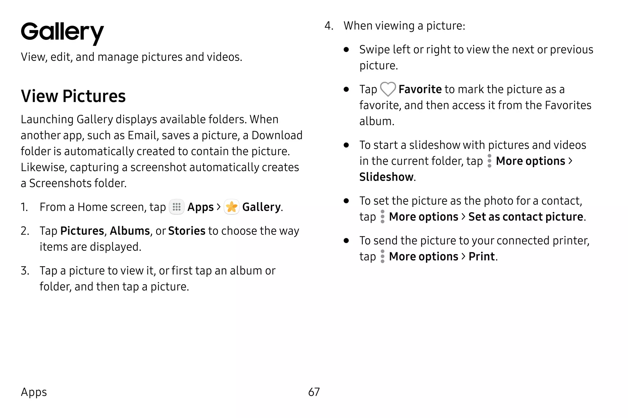 67Apps
Gallery
View, edit, and manage pictures and videos.
View Pictures
Launching Gallery displays available folders. When
another app, such as Email, saves a picture, a Download
folder is automatically created to contain the picture.
Likewise, capturing a screenshot automatically creates
a Screenshots folder.
1.	 From a Home screen, tap Apps >  Gallery.
2.	 Tap Pictures, Albums, or Stories to choose the way
items are displayed.
3.	 Tap a picture to view it, or first tap an album or
folder, and then tap a picture.
4.	 When viewing a picture:
•	 Swipe left or right to view the next or previous
picture.
•	 Tap Favorite to mark the picture as a
favorite, and then access it from the Favorites
album.
•	 To start a slideshow with pictures and videos
in the current folder, tap  More options >
Slideshow.
•	 To set the picture as the photo for a contact,
tap  More options > Set as contact picture.
•	 To send the picture to your connected printer,
tap  More options > Print.
 