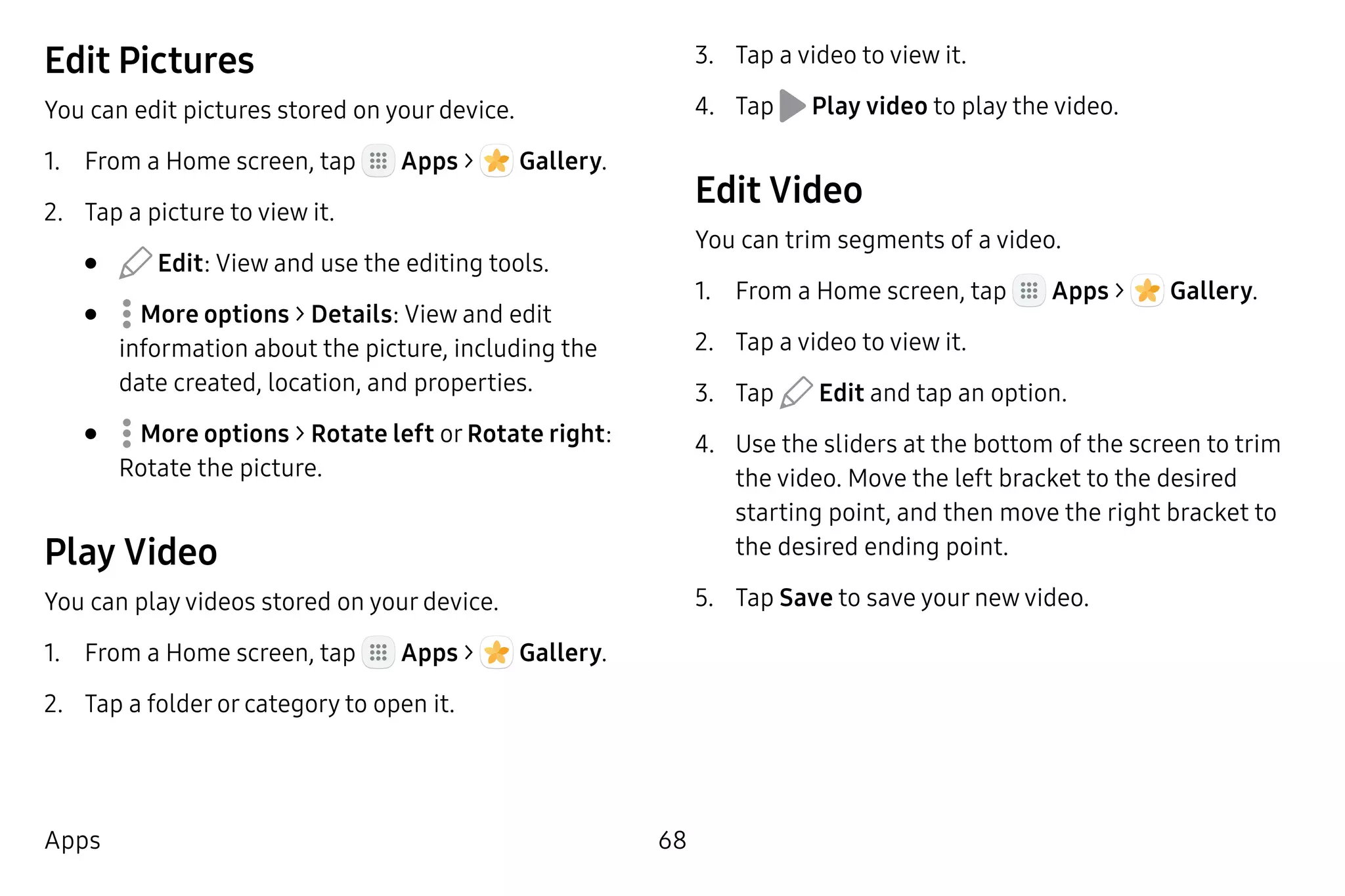 68Apps
Edit Pictures
You can edit pictures stored on your device.
1.	 From a Home screen, tap Apps >  Gallery.
2.	 Tap a picture to view it.
•	 Edit: View and use the editing tools.
•	  More options > Details: View and edit
information about the picture, including the
date created, location, and properties.
•	  More options > Rotate left or Rotate right:
Rotate the picture.
Play Video
You can play videos stored on your device.
1.	 From a Home screen, tap Apps >  Gallery.
2.	 Tap a folder or category to open it.
3.	 Tap a video to view it.
4.	 Tap Play video to play the video.
Edit Video
You can trim segments of a video.
1.	 From a Home screen, tap Apps >  Gallery.
2.	 Tap a video to view it.
3.	 Tap Edit and tap an option.
4.	 Use the sliders at the bottom of the screen to trim
the video. Move the left bracket to the desired
starting point, and then move the right bracket to
the desired ending point.
5.	 Tap Save to save your new video.
 