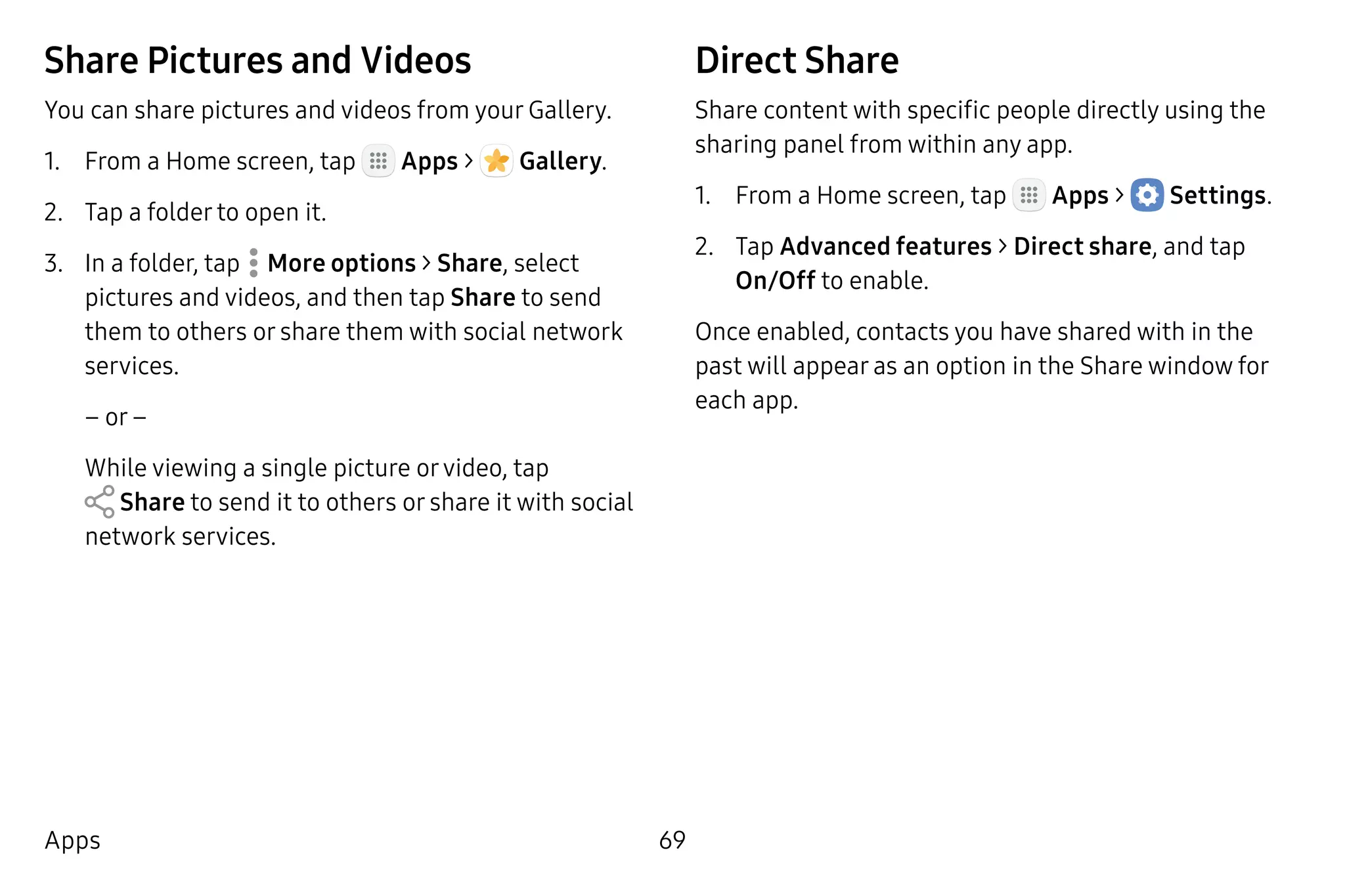 69Apps
Share Pictures and Videos
You can share pictures and videos from your Gallery.
1.	 From a Home screen, tap Apps >  Gallery.
2.	 Tap a folder to open it.
3.	 In a folder, tap  More options > Share, select
pictures and videos, and then tap Share to send
them to others or share them with social network
services.
– or –
While viewing a single picture orvideo, tap
 Share to send it to others or share it with social
network services.
Direct Share
Share content with specific people directly using the
sharing panel from within any app.
1.	 From a Home screen, tap Apps >  Settings.
2.	 Tap Advanced features > Direct share, and tap
On/Off to enable.
Once enabled, contacts you have shared with in the
past will appear as an option in the Share window for
each app.
 