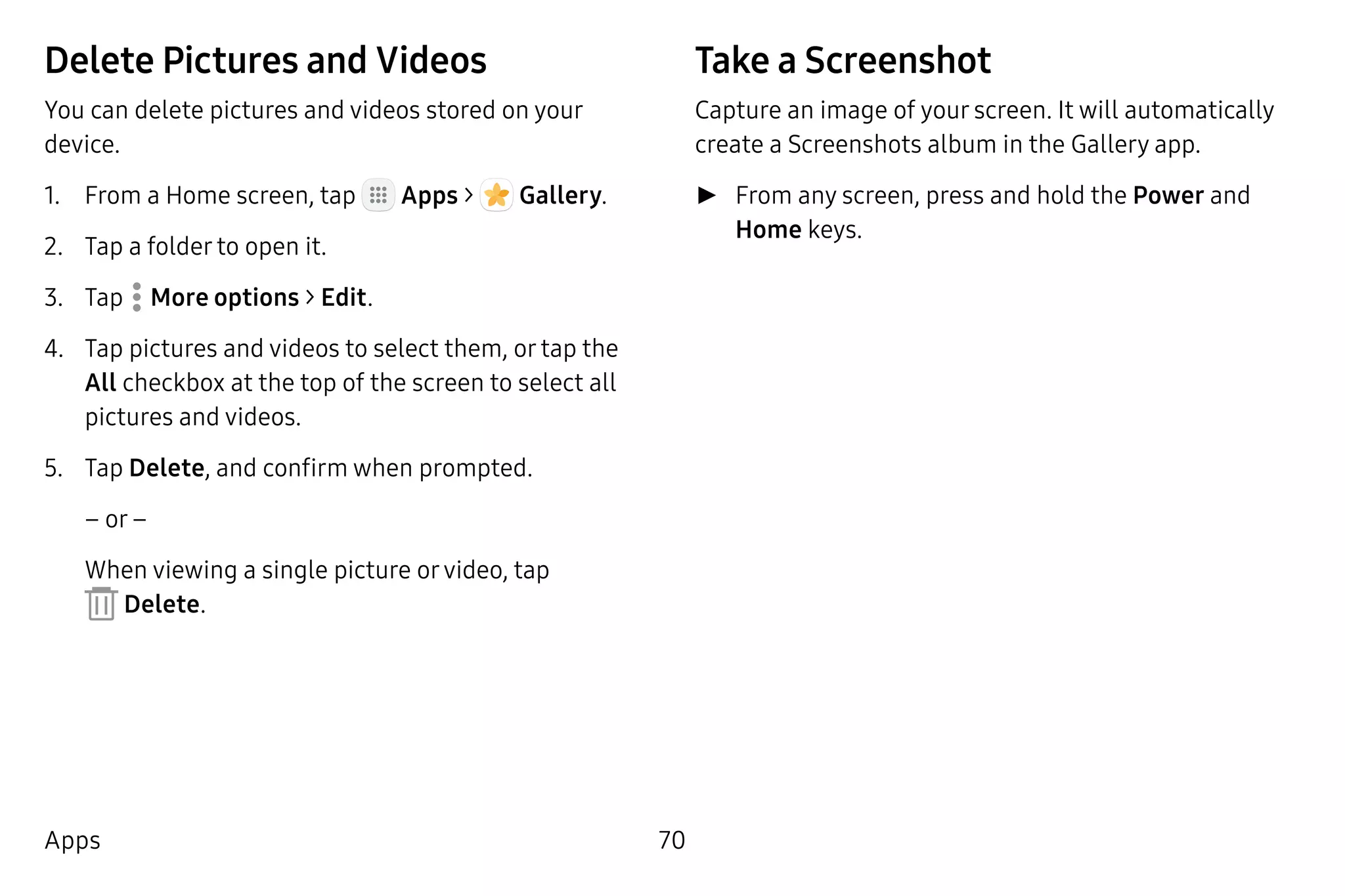 70Apps
Delete Pictures and Videos
You can delete pictures and videos stored on your
device.
1.	 From a Home screen, tap Apps >  Gallery.
2.	 Tap a folder to open it.
3.	 Tap  More options > Edit.
4.	 Tap pictures and videos to select them, or tap the
All checkbox at the top of the screen to select all
pictures and videos.
5.	 Tap Delete, and confirm when prompted.
– or –
When viewing a single picture orvideo, tap
 Delete.
Take a Screenshot
Capture an image of your screen. It will automatically
create a Screenshots album in the Gallery app.
►► From any screen, press and hold the Power and
Home keys.
 