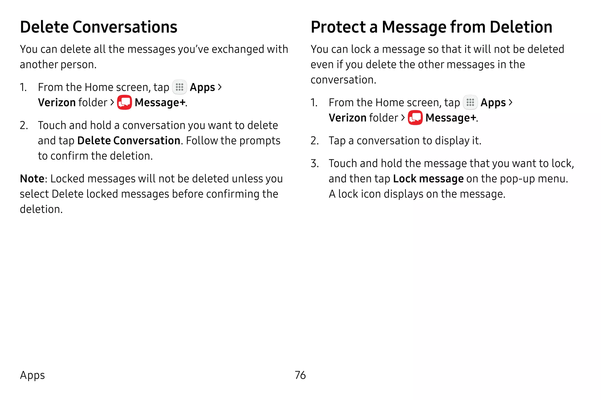 76Apps
Delete Conversations
You can delete all the messages you’ve exchanged with
another person.
1.	 From the Home screen, tap Apps >
Verizon folder >  Message+.
2.	 Touch and hold a conversation you want to delete
and tap Delete Conversation. Follow the prompts
to confirm the deletion.
Note: Locked messages will not be deleted unless you
select Delete locked messages before confirming the
deletion.
Protect a Message from Deletion
You can lock a message so that it will not be deleted
even if you delete the other messages in the
conversation.
1.	 From the Home screen, tap Apps >
Verizon folder >  Message+.
2.	 Tap a conversation to display it.
3.	 Touch and hold the message that you want to lock,
and then tap Lock message on the pop-up menu.
A lock icon displays on the message.
 