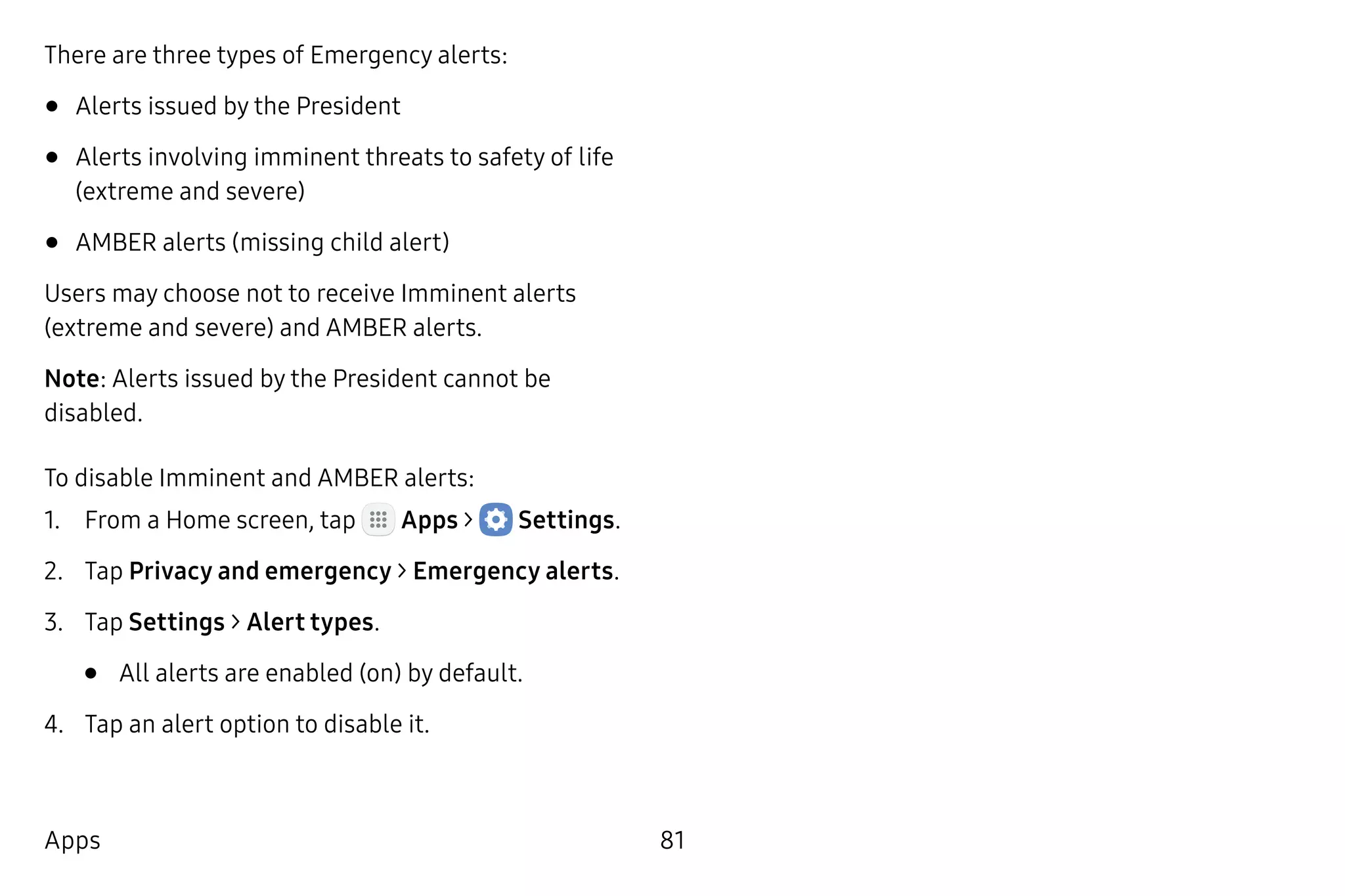 81Apps
There are three types of Emergency alerts:
•	Alerts issued by the President
•	Alerts involving imminent threats to safety of life
(extreme and severe)
•	AMBER alerts (missing child alert)
Users may choose not to receive Imminent alerts
(extreme and severe) and AMBER alerts.
Note: Alerts issued by the President cannot be
disabled.
To disable Imminent and AMBER alerts:
1.	 From a Home screen, tap Apps >  Settings.
2.	 Tap Privacy and emergency > Emergency alerts.
3.	 Tap Settings > Alert types.
•	 All alerts are enabled (on) by default.
4.	 Tap an alert option to disable it.
 