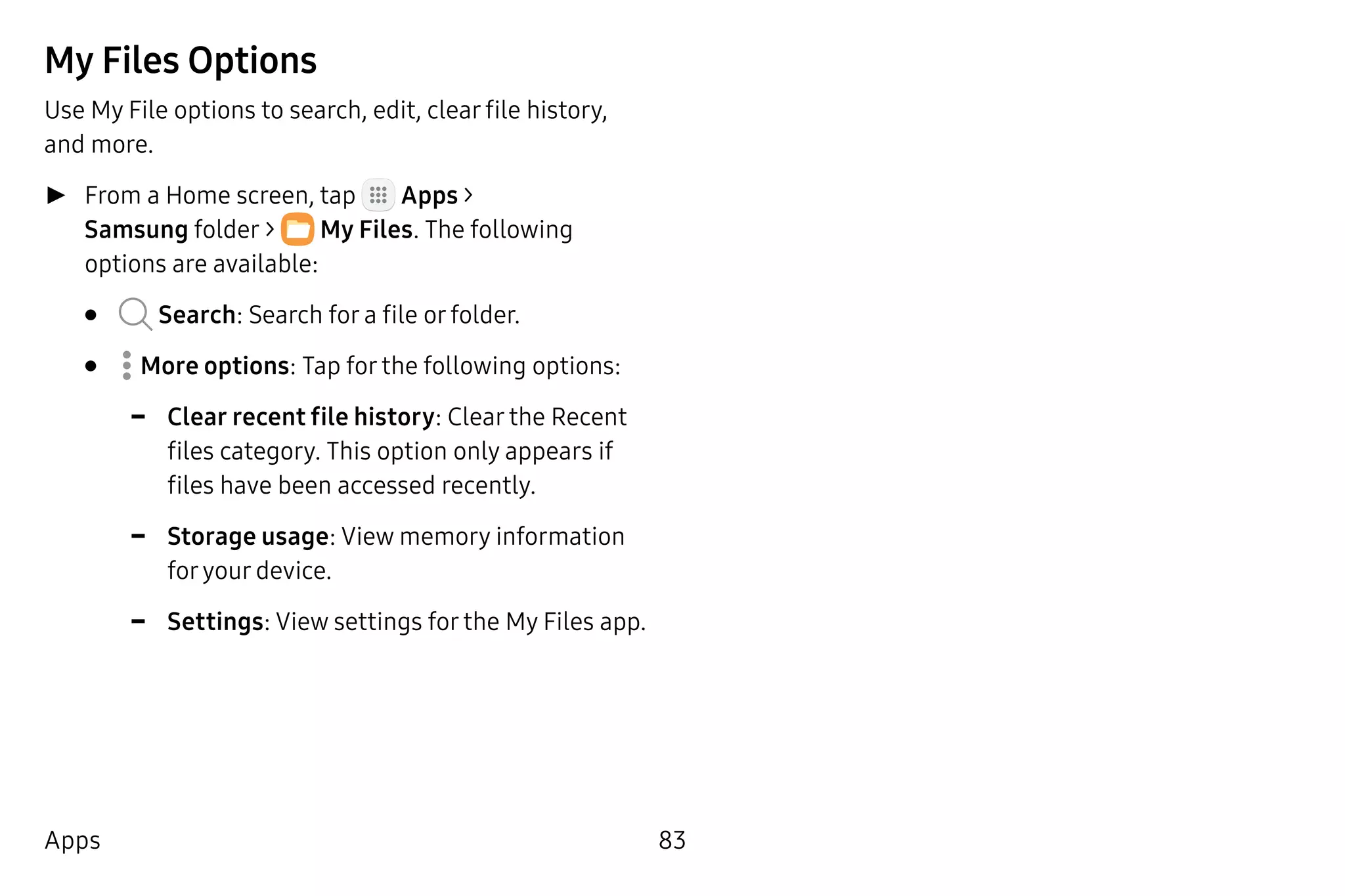 83Apps
My Files Options
Use My File options to search, edit, clear file history,
and more.
►► From a Home screen, tap Apps >
Samsung folder >  My Files. The following
options are available:
•	 Search: Search for a file or folder.
•	  More options: Tap for the following options:
-- Clear recent file history: Clear the Recent
files category. This option only appears if
files have been accessed recently.
-- Storage usage: View memory information
foryour device.
-- Settings: View settings for the My Files app.
 