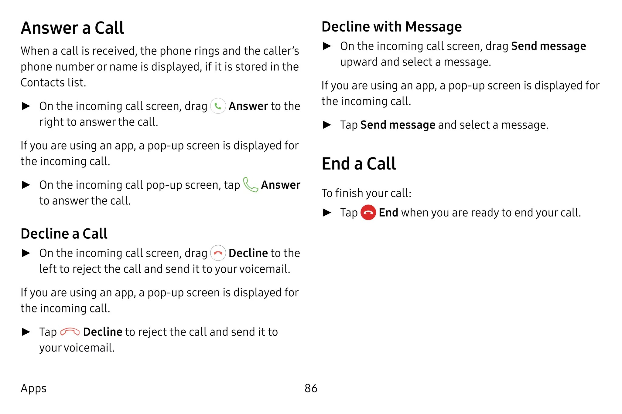 86Apps
Answer a Call
When a call is received, the phone rings and the caller’s
phone number or name is displayed, if it is stored in the
Contacts list.
►► On the incoming call screen, drag Answer to the
right to answer the call.
If you are using an app, a pop-up screen is displayed for
the incoming call.
►► On the incoming call pop-up screen, tap Answer
to answer the call.
Decline a Call
►► On the incoming call screen, drag Decline to the
left to reject the call and send it to yourvoicemail.
If you are using an app, a pop-up screen is displayed for
the incoming call.
►► Tap Decline to reject the call and send it to
yourvoicemail.
Decline with Message
►► On the incoming call screen, drag Send message
upward and select a message.
If you are using an app, a pop-up screen is displayed for
the incoming call.
►► Tap Send message and select a message.
End a Call
To finish your call:
►► Tap  End when you are ready to end your call.
 