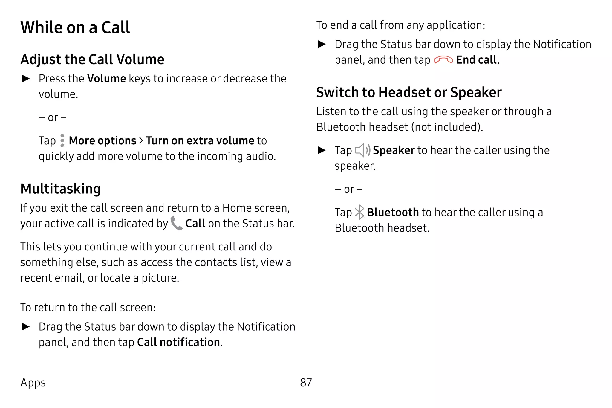 87Apps
While on a Call
Adjust the Call Volume
►► Press the Volume keys to increase or decrease the
volume.
– or –
Tap  More options > Turn on extra volume to
quickly add more volume to the incoming audio.
Multitasking
If you exit the call screen and return to a Home screen,
your active call is indicated by  Call on the Status bar.
This lets you continue with your current call and do
something else, such as access the contacts list, view a
recent email, or locate a picture.
To return to the call screen:
►► Drag the Status bar down to display the Notification
panel, and then tap Call notification.
To end a call from any application:
►► Drag the Status bar down to display the Notification
panel, and then tap End call.
Switch to Headset or Speaker
Listen to the call using the speaker or through a
Bluetooth headset (not included).
►► Tap Speaker to hear the caller using the
speaker.
– or –
Tap Bluetooth to hear the caller using a
Bluetooth headset.
 